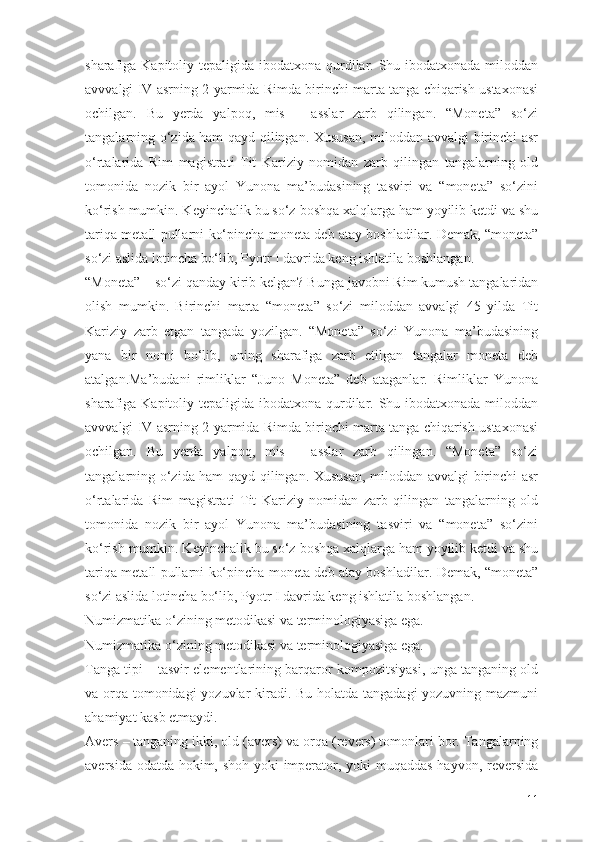 sharafiga Kapitoliy tepaligida ibodatxona qurdilar. Shu ibodatxonada miloddan
avvvalgi IV asrning 2-yarmida Rimda birinchi marta tanga chiqarish ustaxonasi
ochilgan.   Bu   yerda   yalpoq,   mis   –   asslar   zarb   qilingan.   “Moneta”   sо‘zi
tangalarning о‘zida ham qayd qilingan. Xususan, miloddan avvalgi birinchi asr
о‘rtalarida   Rim   magistrati   Tit   Kariziy   nomidan   zarb   qilingan   tangalarning   old
tomonida   nozik   bir   ayol   Yunona   ma’budasining   tasviri   va   “moneta”   sо‘zini
kо‘rish mumkin. Keyinchalik bu sо‘z boshqa xalqlarga ham yoyilib ketdi va shu
tariqa metall pullarni kо‘pincha moneta deb atay boshladilar. Demak, “moneta”
sо‘zi aslida lotincha bо‘lib, Pyotr I davrida keng ishlatila boshlangan.
“Moneta” – sо‘zi qanday kirib kelgan?   Bunga javobni Rim kumush tangalaridan
olish   mumkin.   Birinchi   marta   “moneta”   sо‘zi   miloddan   avvalgi   45   yilda   Tit
Kariziy   zarb   etgan   tangada   yozilgan.   “Moneta”   sо‘zi   Yunona   ma’budasining
yana   bir   nomi   bо‘lib,   uning   sharafiga   zarb   etilgan   tangalar   moneta   deb
atalgan.Ma’budani   rimliklar   “Juno   Moneta”   deb   ataganlar.   Rimliklar   Yunona
sharafiga Kapitoliy tepaligida ibodatxona qurdilar. Shu ibodatxonada miloddan
avvvalgi IV asrning 2-yarmida Rimda birinchi marta tanga chiqarish ustaxonasi
ochilgan.   Bu   yerda   yalpoq,   mis   –   asslar   zarb   qilingan.   “Moneta”   sо‘zi
tangalarning о‘zida ham qayd qilingan. Xususan, miloddan avvalgi birinchi asr
о‘rtalarida   Rim   magistrati   Tit   Kariziy   nomidan   zarb   qilingan   tangalarning   old
tomonida   nozik   bir   ayol   Yunona   ma’budasining   tasviri   va   “moneta”   sо‘zini
kо‘rish mumkin. Keyinchalik bu sо‘z boshqa xalqlarga ham yoyilib ketdi va shu
tariqa metall pullarni kо‘pincha moneta deb atay boshladilar. Demak, “moneta”
sо‘zi aslida lotincha bо‘lib, Pyotr I davrida keng ishlatila boshlangan.
Numizmatika о‘zining metodikasi va terminologiyasiga ega.
Numizmatika о‘zining metodikasi va terminologiyasiga ega.
Tanga tipi –   tasvir elementlarining barqaror kompozitsiyasi, unga tanganing old
va orqa tomonidagi  yozuvlar  kiradi. Bu holatda tangadagi yozuvning mazmuni
ahamiyat kasb etmaydi.
Avers –   tanganing ikki,   old (avers) va orqa (revers)   tomonlari bor. Tangalarning
aversida odatda hokim, shoh yoki imperator, yoki muqaddas hayvon, reversida
11 