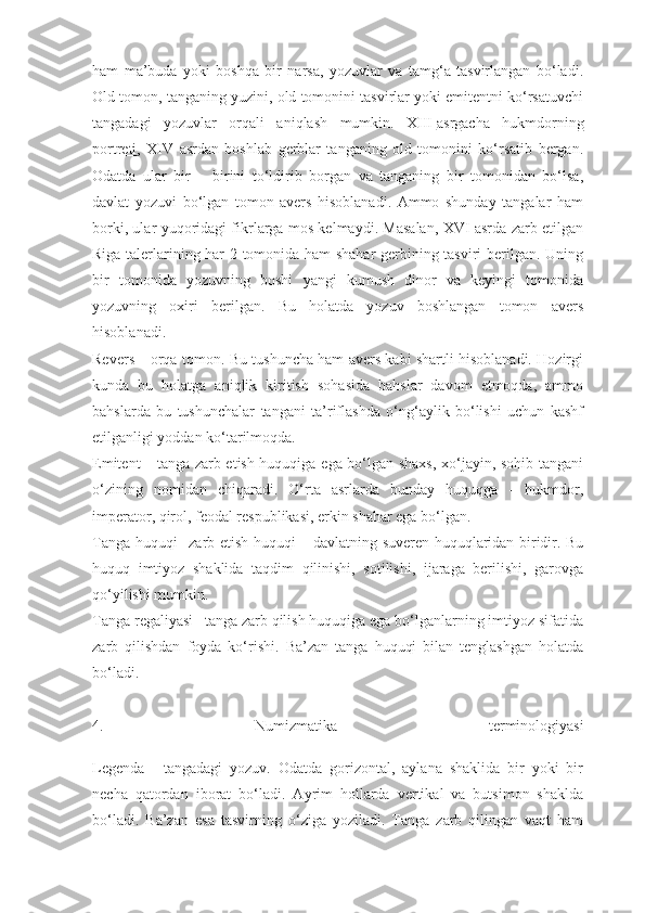 ham   ma’buda   yoki   boshqa   bir   narsa,   yozuvlar   va   tamg‘a   tasvirlangan   bо‘ladi.
Old tomon, tanganing yuzini, old tomonini tasvirlar yoki emitentni kо‘rsatuvchi
tangadagi   yozuvlar   orqali   aniqlash   mumkin.   XIII   asrgacha   hukmdorning
portreti ,   XIV   asrdan   boshlab   gerblar   tanganing   old   tomonini   kо‘rsatib   bergan.
Odatda   ular   bir   –   birini   tо‘ldirib   borgan   va   tanganing   bir   tomonidan   bо‘lsa,
davlat   yozuvi   bо‘lgan   tomon   avers   hisoblanadi.   Ammo   shunday   tangalar   ham
borki, ular yuqoridagi fikrlarga mos kelmaydi. Masalan, XVI asrda zarb etilgan
Riga talerlarining har 2 tomonida ham shahar  gerbining tasviri berilgan. Uning
bir   tomonida   yozuvning   boshi   yangi   kumush   dinor   va   keyingi   tomonida
yozuvning   oxiri   berilgan.   Bu   holatda   yozuv   boshlangan   tomon   avers
hisoblanadi.
Revers –   orqa tomon. Bu tushuncha ham avers kabi shartli hisoblanadi. Hozirgi
kunda   bu   holatga   aniqlik   kiritish   sohasida   bahslar   davom   etmoqda,   ammo
bahslarda   bu   tushunchalar   tangani   ta’riflashda   о‘ng‘aylik   bо‘lishi   uchun   kashf
etilganligi yoddan kо‘tarilmoqda.
Emitent –   tanga zarb etish huquqiga ega bо‘lgan shaxs, xо‘jayin, sohib tangani
о‘zining   nomidan   chiqaradi.   О‘rta   asrlarda   bunday   huquqga   -   hukmdor,
imperator, qirol, feodal respublikasi, erkin shahar ega bо‘lgan.
Tanga huquqi–   zarb etish huquqi – davlatning suveren huquqlaridan biridir. Bu
huquq   imtiyoz   shaklida   taqdim   qilinishi,   sotilishi,   ijaraga   berilishi,   garovga
qо‘yilishi mumkin.
Tanga regaliyasi–   tanga zarb qilish huquqiga ega bо‘lganlarning imtiyoz sifatida
zarb   qilishdan   foyda   kо‘rishi.   Ba’zan   tanga   huquqi   bilan   tenglashgan   holatda
b о ‘ladi.
4.   Numizmatika   terminologiyasi
Legenda   –   tangadagi   yozuv.   Odatda   gorizontal,   aylana   shaklida   bir   yoki   bir
necha   qatordan   iborat   b о ‘ladi.   Ayrim   hollarda   vertikal   va   butsimon   shaklda
b о ‘ladi.   Ba’zan   esa   tasvirning   о ‘ziga   yoziladi.   Tanga   zarb   qilingan   vaqt   ham 