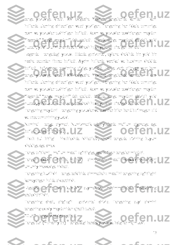 tanga   yozuviga   kiradi.   XV   asrgacha   Yevropa   tangalarida   kamdan   –   kam
hollarda   ularning   chiqarilgan   vaqti   yozilgan.   Tanganing   har   ikkala   tomoniga
rasm   va   yozuvlar   tushirilgan   b о ‘ladi.   Rasm   va   yozuvlar   tasvirlangan   maydon
“legenda”   “tanga   maydoni”   deb   ataladi.   Odatda   tanga   maydoni   chiziqli   yoki
nuqtali, yoki uzun munchoqqa  о ‘xshash hoshiya bilan  о ‘ralgan b о ‘ladi.
Legenda   –   tangadagi   yozuv.   Odatda   gorizontal,   aylana   shaklida   bir   yoki   bir
necha   qatordan   iborat   b о ‘ladi.   Ayrim   hollarda   vertikal   va   butsimon   shaklda
b о ‘ladi.   Ba’zan   esa   tasvirning   о ‘ziga   yoziladi.   Tanga   zarb   qilingan   vaqt   ham
tanga   yozuviga   kiradi.   XV   asrgacha   Yevropa   tangalarida   kamdan   –   kam
hollarda   ularning   chiqarilgan   vaqti   yozilgan.   Tanganing   har   ikkala   tomoniga
rasm   va   yozuvlar   tushirilgan   b о ‘ladi.   Rasm   va   yozuvlar   tasvirlangan   maydon
“legenda”   “tanga   maydoni”   deb   ataladi.   Odatda   tanga   maydoni   chiziqli   yoki
nuqtali, yoki uzun munchoqqa  о ‘xshash hoshiya bilan  о ‘ralgan b о ‘ladi.
Tanganing maydoni   – tanganing yozuvlar va tasvirlar bilan band b о ‘lmagan old
va orqa tomonining yuzasi.
Nominal   –   tanga   qiymati.   Numizmatik   adabiyotlarda   ma’lum   qiymatga   ega
b о ‘lgan tangani bildiradi.
Hisob   pul   birligi   –   hisoblashda   ishlatiladi,   ammo   tangada   о ‘zining   buyum
shakliga ega emas.
Tanga t о ‘plami   - ma’lum metall og‘irligiga ega b о ‘lgan tangalar miqdori.
Tangani   sinash   –   (proba   moneti)   -   qimmatbaho   metall   massasining   tangani
umumiy massasiga nisbati.
Tanganing buzilishi –   tanga tarkibida qimmatbaho metallni tanganing og‘irligini
kamaytirgan holda qisqartirish.
Ligatura   –   oltin   va   kumush   quymalarga   noqimmatbaho   metallarning
aralashtirilishi.
Tanganing   cheti,   qirg‘og‘i   –   gorizontal   chiziq.   Tanganing   quyi   qismini
tanganing asosiy maydonidan ajratib turadi.
“Gurt”   -   tanga qirrasiga aytiladi.
Tanga turi (monetniy tip)   –   tangadagi barcha yozuv va belgilar majmuasi.
13 