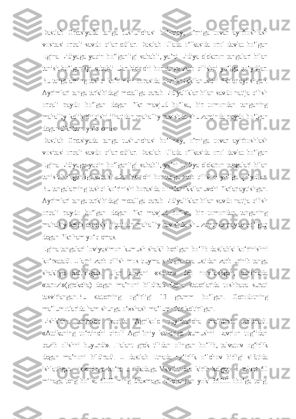 Dastlab   Gretsiyada   tanga   tushunchasi   b о ‘lmay,   о ‘rniga   tovar   ayirboshlash
vositasi   orqali   savdo   qilar   edilar.   Dastlab   Ellada   о ‘lkasida   orol   davlat   b о ‘lgan
Egina   Lidiyaga   yaqin   b о ‘lganligi   sababli,   ya’ni   Lidiya   elektron   tangalari   bilan
tanish b о ‘lganligi  sababli  ular birinchi  bor tanga zarb qilishni y о ‘lga q о ‘ydilar.
Bu tangalarning tashqi k о ‘rinishi borasida olimlar ikkilanuvchi fikrlar aytishgan.
Ayrimlari tanga tarkibidagi metallga qarab Lidiyaliklar bilan savdo natija qilish
orqali   paydo   b о ‘lgan   degan   fikr   mavjud   b о ‘lsa,   bir   tomondan   tanganing
mahalliy kelib chiqishi jihatidan mahalliy ravishda shu zaminda paydo b о ‘lgan
degan fikr ham y о ‘q emas.
Dastlab   Gretsiyada   tanga   tushunchasi   b о ‘lmay,   о ‘rniga   tovar   ayirboshlash
vositasi   orqali   savdo   qilar   edilar.   Dastlab   Ellada   о ‘lkasida   orol   davlat   b о ‘lgan
Egina   Lidiyaga   yaqin   b о ‘lganligi   sababli,   ya’ni   Lidiya   elektron   tangalari   bilan
tanish b о ‘lganligi  sababli  ular birinchi  bor tanga zarb qilishni y о ‘lga q о ‘ydilar.
Bu tangalarning tashqi k о ‘rinishi borasida olimlar ikkilanuvchi fikrlar aytishgan.
Ayrimlari tanga tarkibidagi metallga qarab Lidiyaliklar bilan savdo natija qilish
orqali   paydo   b о ‘lgan   degan   fikr   mavjud   b о ‘lsa,   bir   tomondan   tanganing
mahalliy kelib chiqishi jihatidan mahalliy ravishda shu zaminda paydo b о ‘lgan
degan fikr ham y о ‘q emas.
Egina tangalari loviyasimon kumush shakli berilgan b о ‘lib dastlabki k о ‘rinishni
k о ‘rsatadi. Ularni zarb qilish mos quyma s о ‘ngra esa ustidan zarb urinib tanga
shakliga   keltirilgan.   Ular   tangani   «stater»   deb   nomlashgan,   tarjimada
«tarozi»(grekcha)   degan   ma’noni   bildiradi.Egina   staterlarida   toshbaqa   surati
tasvirlangan.Bu   staterning   og‘irligi   12   gramm   b о ‘lgan.   Gerodotning
ma’lumotlarida ham shunga  о ‘xshash ma’lumotlar keltirilgan.
Lishklana   tangalari   haqida   Agrikole   quyidagicha   ma’lumot   keltiradi.
«Attikaning   t о ‘rtinchi   qiroli   Agrifoniy   kullariga   kumushni   Lavrion   tog‘idan
qazib   olishni   buyurdi».   .Talant   grek   tilidan   olingan   b о ‘lib,   talvatov   og‘irlik
degan   ma’noni   bildiradi.   U   dastlab   Etnada   og‘irlik   о ‘lchov   birligi   sifatida
ishlatilgan.   Taxminga   k о ‘ra   u   Elladaga   Vavilondan   kirib   kelgan.   1   talant   60
minaga   teng   b о ‘lsa   6000   ming   draxmaga   о ‘lchangan   yoki   36000   obolga   teng. 