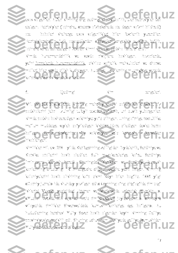 asos   solganlar.   Bular   Rimning   eng   qadimgi   aholisi   bо‘lib,   ular   patritsiylar   deb
atalgan.   Patritsiylar   (lotincha,   «pater»   о‘zbekchada   ota   degan   sо‘zni   bildiradi)
ota   –   bobolari   shaharga   asos   solganliklari   bilan   faxrlanib   yurardilar.
Patritsiylarning   nufuzli   oqsoqollardan   «keksalar   kengashi»   tuzilgan   bо‘lib,
lotincha senat deb atalgan. Dastlab Rimni senat va podsho idora qilardi.
Rimda   hunarmandchilik   va   savdo   rivojlana   boshlagan.   Bozorlarda,
ya’ni   formalarda   hunarmandchilik ,   qishloq   xо‘jalik   mahsulotlari   va   chorva
mollari bilan savdo qilish kuchaygan. Bu tanga – pullarning muomulaga yanada
kо‘proq chaqirishni talab qilardi.
6.   Qadimgi   Rim   tangalari.
Mil.   av.   510-509   yillarda   Rimning   mahalliy   aholisi   qо‘zg‘olon   kо‘tarib,   о‘z
podsholarini   jabr   –   zulmligi   tufayli   taxtdan   ag‘darib,   uni   quvib   yuborganlar.
Rimda podsho boshqaradigan xokimiyat yо‘q qilingan. Uning о‘rniga respublika
ma’lum   muddatga   saylab   qо‘yiladigan   kishilar   idora   qiladigan   davlat   barpo
bо‘lgan.   Rimda   davlatning   oliy   xokimiyati   xalq   kengash   –   konsullar
hisoblangan.
Rimliklar mil. av. 238 – yilda Karfagenning zaifligidan foydalanib, Sardiniya va
Korsika   orollarini   bosib   oladilar.   Sulh   muzokaralariga   kо‘ra,   Sardiniya
1mln.tonna   kumush   beradi.   Shuningdek   Karfagen   va   Sardiniya   kumush
konlarining   chuqurligi   1kilometrgacha   chuqurlikkacha   yetib   borgan.   Rimning
koloniyalarini   bosib   olishining   kо‘p   qismi   Reyn   bilan   bog‘liq.   1886   yilgi
«Gorniy jurnal» ida shunday yozilgan edi.«Reynning о‘ng qirg‘og‘ida rim tog‘
ishlarini   Vogaza   yaqinidagi   Jiroman   va   Markirxada   uchratish   mumkin…».
«Yuqori   Elzasda   200   sajendan   ortiq   rim   shaxtalari   joylashgan…».   «Prireyna
viloyatida   rimliklar   Shvarsvaldeda   kumush   konlariga   ega   bо‘lgan».   Bu
hududlarning   barchasi   Yuliy   Sezar   bosib   olgandan   keyin   Rimning   Galliya
provinsiyasiga   tegishli   edi.   Shuning   uchun   ham   Galliyada   galliya   kumushidan
Yuliy Sezar tangasi zarb qilingan.
17 