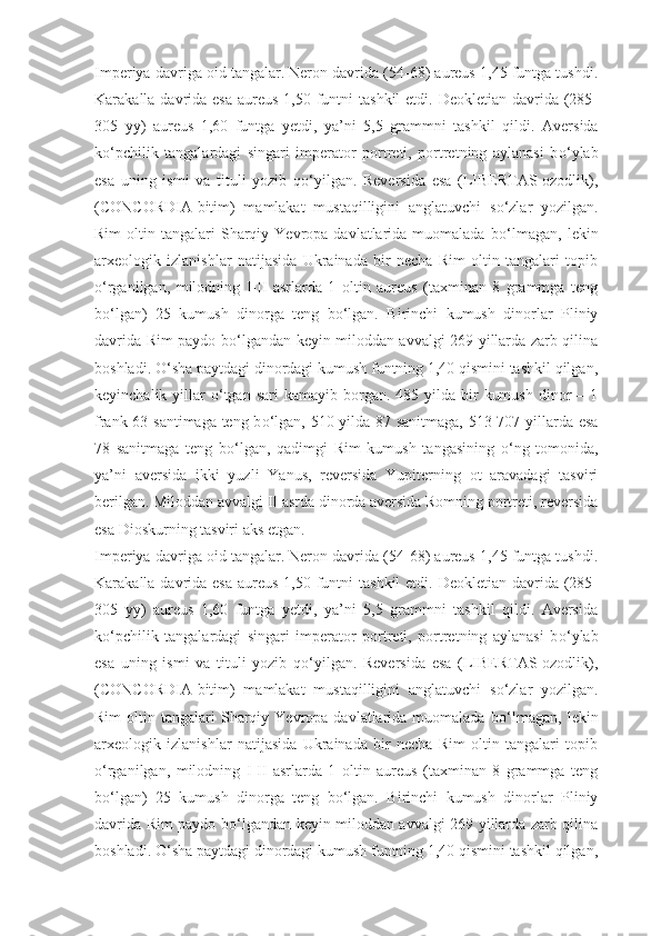 Imperiya davriga oid tangalar.   Neron davrida (54-68) aureus 1,45 funtga tushdi.
Karakalla davrida esa  aureus  1,50 funtni  tashkil  etdi. Deokletian davrida (285-
305   yy)   aureus   1,60   funtga   yetdi,   ya’ni   5,5   grammni   tashkil   qildi.   Aversida
k о ‘pchilik   tangalardagi   singari   imperator   portreti,   portretning   aylanasi   b о ‘ylab
esa   uning   ismi   va   tituli   yozib   q о ‘yilgan.   Reversida   esa   (LIBERTAS-ozodlik),
(CONCORDIA-bitim)   mamlakat   mustaqilligini   anglatuvchi   s о ‘zlar   yozilgan.
Rim  oltin  tangalari   Sharqiy  Yevropa  davlatlarida  muomalada  b о ‘lmagan,   lekin
arxeologik   izlanishlar   natijasida   Ukrainada   bir   necha   Rim   oltin   tangalari   topib
о ‘rganilgan,   milodning   I-II   asrlarda   1   oltin   aureus   (taxminan   8   grammga   teng
b о ‘lgan)   25   kumush   dinorga   teng   b о ‘lgan.   Birinchi   kumush   dinorlar   Pliniy
davrida Rim paydo b о ‘lgandan keyin miloddan avvalgi 269 yillarda zarb qilina
boshladi.  О ‘sha paytdagi dinordagi kumush funtning 1,40 qismini tashkil qilgan,
keyinchalik  yillar   о ‘tgan  sari   kamayib borgan.  485 yilda  bir   kumush  dinor  –  1
frank 63 santimaga teng b о ‘lgan, 510 yilda 87 sanitmaga, 513-707 yillarda esa
78   sanitmaga   teng   b о ‘lgan,   qadimgi   Rim   kumush   tangasining   о ‘ng   tomonida,
ya’ni   aversida   ikki   yuzli   Yanus,   reversida   Yupiterning   ot   aravadagi   tasviri
berilgan. Miloddan avvalgi II asrda dinorda aversida Romning portreti, reversida
esa Dioskurning tasviri aks etgan.
Imperiya davriga oid tangalar.   Neron davrida (54-68) aureus 1,45 funtga tushdi.
Karakalla davrida esa  aureus  1,50 funtni  tashkil  etdi. Deokletian davrida (285-
305   yy)   aureus   1,60   funtga   yetdi,   ya’ni   5,5   grammni   tashkil   qildi.   Aversida
k о ‘pchilik   tangalardagi   singari   imperator   portreti,   portretning   aylanasi   b о ‘ylab
esa   uning   ismi   va   tituli   yozib   q о ‘yilgan.   Reversida   esa   (LIBERTAS-ozodlik),
(CONCORDIA-bitim)   mamlakat   mustaqilligini   anglatuvchi   s о ‘zlar   yozilgan.
Rim  oltin  tangalari   Sharqiy  Yevropa  davlatlarida  muomalada  b о ‘lmagan,   lekin
arxeologik   izlanishlar   natijasida   Ukrainada   bir   necha   Rim   oltin   tangalari   topib
о ‘rganilgan,   milodning   I-II   asrlarda   1   oltin   aureus   (taxminan   8   grammga   teng
b о ‘lgan)   25   kumush   dinorga   teng   b о ‘lgan.   Birinchi   kumush   dinorlar   Pliniy
davrida Rim paydo b о ‘lgandan keyin miloddan avvalgi 269 yillarda zarb qilina
boshladi.  О ‘sha paytdagi dinordagi kumush funtning 1,40 qismini tashkil qilgan, 
