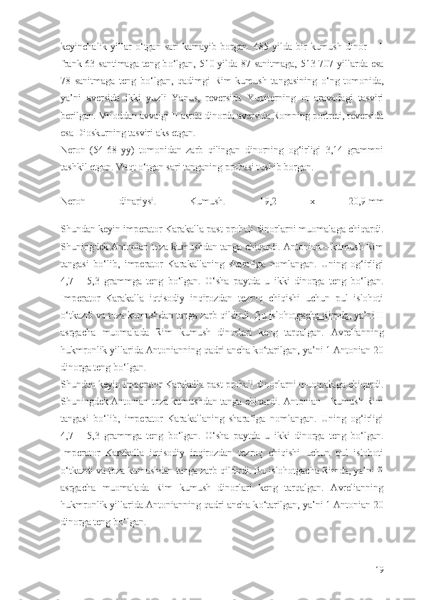 keyinchalik  yillar   о ‘tgan  sari   kamayib borgan.  485 yilda  bir   kumush  dinor  –  1
frank 63 santimaga teng b о ‘lgan, 510 yilda 87 sanitmaga, 513-707 yillarda esa
78   sanitmaga   teng   b о ‘lgan,   qadimgi   Rim   kumush   tangasining   о ‘ng   tomonida,
ya’ni   aversida   ikki   yuzli   Yanus,   reversida   Yupiterning   ot   aravadagi   tasviri
berilgan. Miloddan avvalgi II asrda dinorda aversida Romning portreti, reversida
esa Dioskurning tasviri aks etgan.
Neron   (54-68   yy)   tomonidan   zarb   qilingan   dinorning   og‘irligi   3,14   grammni
tashkil etgan. Vaqt  о ‘tgan sari tanganing probasi tushib borgan.
Neron   dinariysi.   Kumush.   19,2   x   20,9   mm
Shundan keyin imperator Karakalla past probali dinorlarni muomalaga chiqardi.
Shuningdek Antonian toza kumushdan tanga chiqardi. Antonian – kumush Rim
tangasi   b о ‘lib,   imperator   Karakallaning   sharafiga   nomlangan.   Uning   og‘irligi
4,7   –   5,3   grammga   teng   b о ‘lgan.   О ‘sha   paytda   u   ikki   dinorga   teng   b о ‘lgan.
Imperator   Karakalla   iqtisodiy   inqirozdan   tezroq   chiqishi   uchun   pul   islohoti
о ‘tkazdi va toza kumushdan tanga zarb qildirdi.   Bu islohotgacha Rimda , ya’ni II
asrgacha   muomalada   Rim   kumush   dinorlari   keng   tarqalgan.   Avrelianning
hukmronlik yillarida Antonianning qadri ancha k о ‘tarilgan, ya’ni 1 Antonian 20
dinorga teng b о ‘lgan.
Shundan keyin imperator Karakalla past probali dinorlarni muomalaga chiqardi.
Shuningdek Antonian toza kumushdan tanga chiqardi. Antonian – kumush Rim
tangasi   b о ‘lib,   imperator   Karakallaning   sharafiga   nomlangan.   Uning   og‘irligi
4,7   –   5,3   grammga   teng   b о ‘lgan.   О ‘sha   paytda   u   ikki   dinorga   teng   b о ‘lgan.
Imperator   Karakalla   iqtisodiy   inqirozdan   tezroq   chiqishi   uchun   pul   islohoti
о ‘tkazdi va toza kumushdan tanga zarb qildirdi. Bu islohotgacha Rimda, ya’ni II
asrgacha   muomalada   Rim   kumush   dinorlari   keng   tarqalgan.   Avrelianning
hukmronlik yillarida Antonianning qadri ancha k о ‘tarilgan, ya’ni 1 Antonian 20
dinorga teng b о ‘lgan.
19 