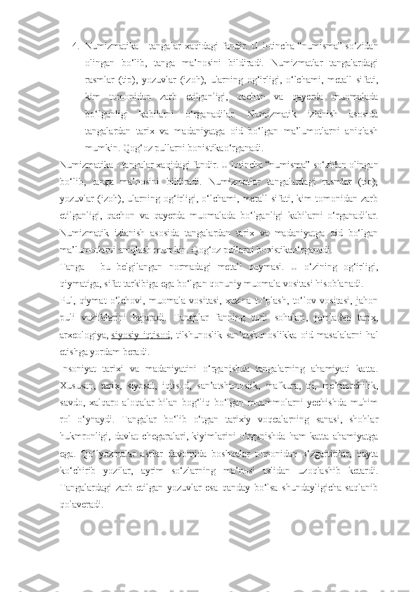 4. Numizmatika   -   tangalar   xaqidagi   fandir.   U   lotincha   “numisma”   sо‘zidan
olingan   bо‘lib,   tanga   ma’nosini   bildiradi.   Numizmatlar   tangalardagi
rasmlar   (tip),   yozuvlar   (izoh),   ularning   og‘irligi,   о‘lchami,   metall   sifati,
kim   tomonidan   zarb   etilganligi,   qachon   va   qayerda   muomalada
bо‘lganligi   kabilarni   о‘rganadilar.   Numizmatik   izlanish   asosida
tangalardan   tarix   va   madaniyatga   oid   bо‘lgan   ma’lumotlarni   aniqlash
mumkin. Qog‘oz pullarni   bonistikaо‘rganadi.
Numizmatika - tangalar xaqidagi fandir. U lotincha “numisma”   sо‘zidan olingan
bо‘lib,   tanga   ma’nosini   bildiradi.   Numizmatlar   tangalardagi   rasmlar   (tip),
yozuvlar   (izoh),   ularning   og‘irligi,   о‘lchami,   metall   sifati,   kim   tomonidan   zarb
etilganligi,   qachon   va   qayerda   muomalada   bо‘lganligi   kabilarni   о‘rganadilar.
Numizmatik   izlanish   asosida   tangalardan   tarix   va   madaniyatga   oid   bо‘lgan
ma’lumotlarni aniqlash mumkin. Qog‘oz pullarni   bonistikaо‘rganadi.
Tanga   -   bu   belgilangan   normadagi   metall   quymasi.   U   о‘zining   og‘irligi,
qiymatiga, sifat tarkibiga ega bо‘lgan qonuniy muomala vositasi hisoblanadi.
Pul,   qiymat   о‘lchovi,   muomala   vositasi,   xazina   tо‘plash,   tо‘lov   vositasi,   jahon
puli   vazifalarini   bajaradi.   Tangalar   fanning   turli   sohalari,   jumladan   tarix,
arxeologiya,   siyosiy   iqtisod ,   tilshunoslik   san’atshunoslikka   oid   masalalarni   hal
etishga yordam beradi.
Insoniyat   tarixi   va   madaniyatini   о‘rganishda   tangalarning   ahamiyati   katta.
Xususan,   tarix,   siyosat,   iqtisod,   san’atshunoslik,   mafkura,   til,   me’morchilik,
savdo,   xalqaro   aloqalar   bilan   bog‘liq   bо‘lgan   muammolarni   yechishda   muhim
rol   о‘ynaydi.   Tangalar   bо‘lib   о‘tgan   tarixiy   voqealarning   sanasi,   shohlar
hukmronligi,   davlat   chegaralari,   kiyimlarini   о‘rganishda   ham   katta   ahamiyatga
ega.   Qо‘lyozmalar   asrlar   davomida   boshqalar   tomonidan   о‘zgartirilar,   qayta
kо‘chirib   yozilar,   ayrim   sо‘zlarning   ma’nosi   aslidan   uzoqlashib   ketardi.
Tangalardagi   zarb   etilgan   yozuvlar   esa   qanday   bо‘lsa   shundayligicha   saqlanib
qolaveradi. 