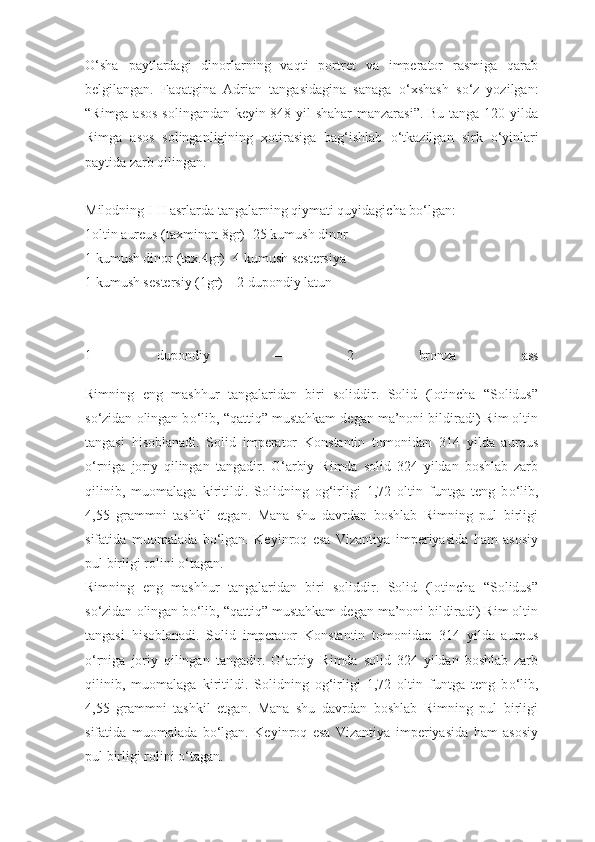 О ‘sha   paytlardagi   dinorlarning   vaqti   portret   va   imperator   rasmiga   qarab
belgilangan.   Faqatgina   Adrian   tangasidagina   sanaga   о ‘xshash   s о ‘z   yozilgan:
“Rimga asos solingandan keyin 848 yil shahar  manzarasi”. Bu tanga 120 yilda
Rimga   asos   solinganligining   xotirasiga   bag‘ishlab   о ‘tkazilgan   sirk   о ‘yinlari
paytida zarb qilingan.
Milodning I-II asrlarda tangalarning qiymati quyidagicha b о ‘lgan:
1oltin aureus (taxminan 8gr)- 25 kumush dinor
1 kumush dinor (tax.4gr)- 4 kumush sestersiya
1 kumush sestersiy (1gr) – 2 dupondiy latun
1   dupondiy   –   2   bronza   ass
Rimning   eng   mashhur   tangalaridan   biri   soliddir.   Solid   (lotincha   “Solidus”
s о ‘zidan olingan b о ‘lib, “qattiq” mustahkam degan ma’noni bildiradi) Rim oltin
tangasi   hisoblanadi.   Solid   imperator   Konstantin   tomonidan   314   yilda   aureus
о ‘rniga   joriy   qilingan   tangadir.   G‘arbiy   Rimda   solid   324   yildan   boshlab   zarb
qilinib,   muomalaga   kiritildi.   Solidning   og‘irligi   1,72   oltin   funtga   teng   b о ‘lib,
4,55   grammni   tashkil   etgan.   Mana   shu   davrdan   boshlab   Rimning   pul   birligi
sifatida   muomalada   b о ‘lgan.   Keyinroq   esa   Vizantiya   imperiyasida   ham   asosiy
pul birligi rolini  о ‘tagan.
Rimning   eng   mashhur   tangalaridan   biri   soliddir.   Solid   (lotincha   “Solidus”
s о ‘zidan olingan b о ‘lib, “qattiq” mustahkam degan ma’noni bildiradi) Rim oltin
tangasi   hisoblanadi.   Solid   imperator   Konstantin   tomonidan   314   yilda   aureus
о ‘rniga   joriy   qilingan   tangadir.   G‘arbiy   Rimda   solid   324   yildan   boshlab   zarb
qilinib,   muomalaga   kiritildi.   Solidning   og‘irligi   1,72   oltin   funtga   teng   b о ‘lib,
4,55   grammni   tashkil   etgan.   Mana   shu   davrdan   boshlab   Rimning   pul   birligi
sifatida   muomalada   b о ‘lgan.   Keyinroq   esa   Vizantiya   imperiyasida   ham   asosiy
pul birligi rolini  о ‘tagan. 