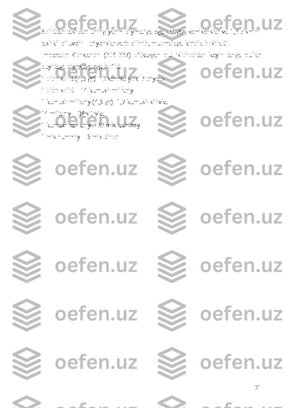 Soliddan tashqari uning yarim qiymatiga ega b о ‘lgan semisenslar va 1,3 qismini
tashkil qiluvchi – triyenslar zarb qilinib, muomalaga kiritila boshladi.
Imperator   Konstantin   (306-337)   о ‘tkazgan   pul   islohotidan   keyin   tanga   pullar
quyidagi qiymatga ega b о ‘ldi.
1 oltin solid (4,5 gr) – 2 semisa yoki 3 triyens
1 oltin solid – 14 kumush miliariy
1 kumush miliariy (4,5 gr)- 1,7 kumush silivka
14 miliariy – 24 silivka
1 kumush miliariy – 33 mis nummiy
1 mis nummiy – 5 mis dinor
21 