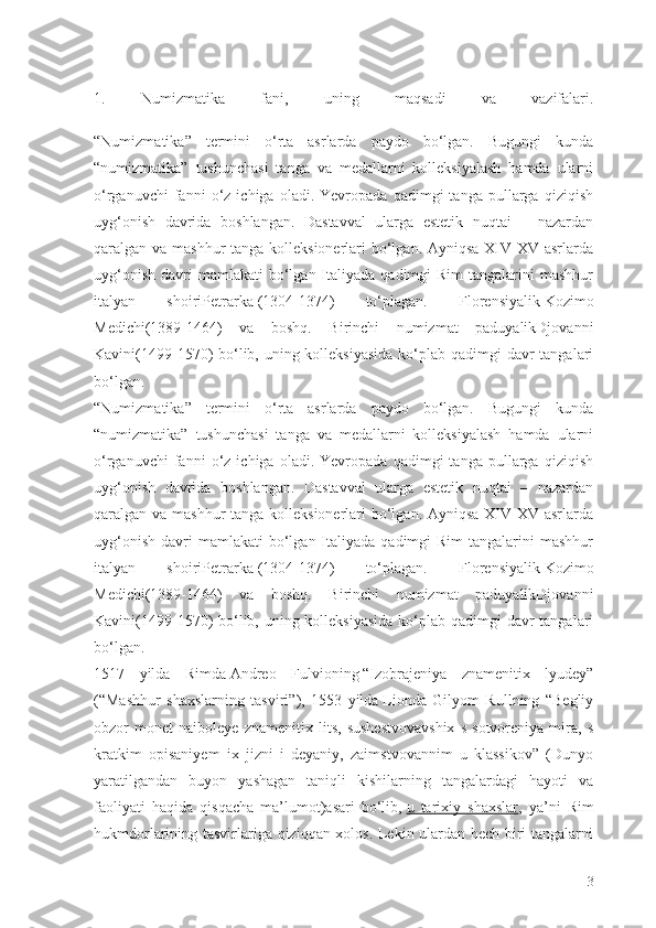 1.   Numizmatika   fani,   uning   maqsadi   va   vazifalari.
“Numizmatika”   termini   о‘rta   asrlarda   paydo   bо‘lgan.   Bugungi   kunda
“numizmatika”   tushunchasi   tanga   va   medallarni   kolleksiyalash   hamda   ularni
о‘rganuvchi   fanni   о‘z   ichiga   oladi.  Yevropada   qadimgi   tanga   pullarga  qiziqish
uyg‘onish   davrida   boshlangan.   Dastavval   ularga   estetik   nuqtai   –   nazardan
qaralgan va mashhur  tanga kolleksionerlari  bо‘lgan. Ayniqsa XIV-XV asrlarda
uyg‘onish  davri  mamlakati  bо‘lgan Italiyada  qadimgi   Rim   tangalarini   mashhur
italyan   shoiriPetrarka   (1304-1374)   tо‘plagan.   Florensiyalik   Kozimo
Medichi(1389-1464)   va   boshq.   Birinchi   numizmat   paduyalikDjovanni
Kavini(1499-1570) bо‘lib, uning kolleksiyasida  kо‘plab qadimgi  davr  tangalari
bо‘lgan.
“Numizmatika”   termini   о‘rta   asrlarda   paydo   bо‘lgan.   Bugungi   kunda
“numizmatika”   tushunchasi   tanga   va   medallarni   kolleksiyalash   hamda   ularni
о‘rganuvchi   fanni   о‘z   ichiga   oladi.  Yevropada   qadimgi   tanga   pullarga  qiziqish
uyg‘onish   davrida   boshlangan.   Dastavval   ularga   estetik   nuqtai   –   nazardan
qaralgan va mashhur  tanga kolleksionerlari  bо‘lgan. Ayniqsa XIV-XV asrlarda
uyg‘onish  davri  mamlakati  bо‘lgan Italiyada  qadimgi   Rim   tangalarini   mashhur
italyan   shoiriPetrarka   (1304-1374)   tо‘plagan.   Florensiyalik   Kozimo
Medichi(1389-1464)   va   boshq.   Birinchi   numizmat   paduyalikDjovanni
Kavini(1499-1570) bо‘lib, uning kolleksiyasida  kо‘plab qadimgi  davr  tangalari
bо‘lgan.
1517   yilda   Rimda   Andreo   Fulvioning   “Izobrajeniya   znamenitix   lyudey”
(“Mashhur   shaxslarning   tasviri”),   1553   yilda   Lionda   Gilyom   Rullning   “Begliy
obzor   monet   naiboleye   znamenitix   lits,   sushestvovavshix   s   sotvoreniya   mira,   s
kratkim   opisaniyem   ix   jizni   i   deyaniy,   zaimstvovannim   u   klassikov”   (Dunyo
yaratilgandan   buyon   yashagan   taniqli   kishilarning   tangalardagi   hayoti   va
faoliyati   haqida   qisqacha   ma’lumot)asari   bо‘lib,   u   tarixiy   shaxslar ,   ya’ni   Rim
hukmdorlarining tasvirlariga qiziqqan xolos. Lekin ulardan hech biri tangalarni
3 