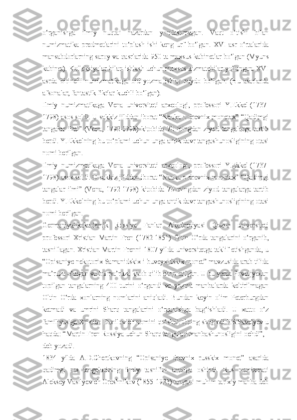 о‘rganishga   ilmiy   nuqtai   nazardan   yondashmagan.   Vaqt   о‘tishi   bilan
numizmatika   predmetlarini   tо‘plash   ishi   keng   urf   bо‘lgan.   XVI   asr   о‘rtalarida
mansabdorlarning saroy va qasrlarida 950 ta maxsus kabinetlar bо‘lgan (Myuns
kabinet). Kolleksiyalar bilan ishlash uchun maxsus xizmatchilar yollangan. XVI
asrda   birinchi   numizmatikaga   oid   yozma   ishlar   paydo   bо‘lgan.   (Bu   asarlarda
afsonalar, fantastik fikrlar kuchli bо‘lgan).
Ilmiy   numizmatikaga   Vena   universiteti   arxeologi,   professori   Y.Ekkel   (1737-
1798) asos soldi. U sakkiz jilddan iborat “Nauka o drevnix monetax” “Qadimgi
tangalar   ilmi”   (Vena,   1792-1798)   kitobida   70   mingdan   ziyod   tangalarga   tartib
berdi. Y.Ekkelning bu tо‘plami uchun unga antik davr tangashunosligining otasi
nomi berilgan.
Ilmiy   numizmatikaga   Vena   universiteti   arxeologi,   professori   Y.Ekkel   (1737-
1798) asos soldi. U sakkiz jilddan iborat “Nauka o drevnix monetax” “Qadimgi
tangalar   ilmi”   (Vena,   1792-1798)   kitobida   70   mingdan   ziyod   tangalarga   tartib
berdi. Y.Ekkelning bu tо‘plami uchun unga antik davr tangashunosligining otasi
nomi berilgan.
Germaniyalikakademik   Rossiya   Fanlar   Akademiyasi   Qozon   universiteti
professori   Xristian   Martin   Fren   (1782-1851)   Oltin   О‘rda   tangalarini   о‘rganib,
tasniflagan. Xristian Martin Frenni 1807 yilda universitetga taklif etishganda, u
“Opisaniye nekotorix Samanidskix i buveyxidskix monet”   mavzusida arab tilida
ma’ruza о‘qigan va bu ma’ruza kitob qilib chop etilgan. U bu yerda Povoljyedan
topilgan   tangalarning   400   turini   о‘rgandi   va   yozma   manbalarda   keltirilmagan
Oltin   О‘rda   xonlarning   nomlarini   aniqladi.   Bundan   keyin   olim   Peterburgdan
ketmadi   va   umrini   Sharq   tangalarini   о‘rganishga   bag‘ishladi.   U   xatto   о‘z
familiyasiga Xristian Danilovich nomini qо‘shdi. Uning shogirdi P.S.Savelyev u
haqda: “Martin Fren Rossiya uchun Sharq tangalari manbashunosligini ochdi”, -
deb yozadi.
1834   yilda   A.D.Chertkovning   “Opisaniye   drevnix   russkix   monet”   asarida
qadimgi   rus   tangalarining   ilmiy   tasnifini   amalga   oshirdi.   Rus   numizmati
Aleksey Vasilyevich Oreshnikov (1855-1933) tangani muhim tarixiy manba deb 