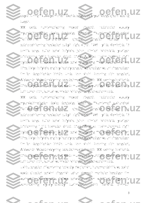 ataydi. Uning “Russkiye moneti” asarida tangalarni knyazliklarga ajratib katalog
tuzgan.
XX   asrda   numizmatikaning   mavqei   о‘zgardi.   Tadqiqotlar   xususiy
myunskabinetlardan   davlat   darajasiga   kо‘tarildi.   “Numizmat”   tushunchasi
“kolleksioner”   tushunchasidan   ajratildi.   Tangalar   haqidagi   fan
tadqiqotchilarning   harakatlari   tufayli   olg‘a   siljidi.   1986   -   yilda   Kembrijda   13
tomlik   tanga   pullar   tarixi   bо‘yicha   jahon   olimlari   ishtirokida   yozilgan
tо‘plamning   1   jild   bosmadan   chiqdi.   О‘zR   FA   Muso   Toshmuhammad   о‘g‘li
Oybek   nomli   О‘zbekiston   xalqlari   tarixi   muzeyining   “Numizmatika”   bо‘limi
О‘rta Osiyo bо‘yicha eng boy haqiqiy tangalar saqlanadigan va uni о‘rganadigan
ilm-fan   dargohlaridan   biridir.   Unda   Eron   shohi   Doroning   oltin   tangalari,
Aleksandr   Makedonskiyning   tetradrahmasidan   tortib   XX   asrning   boshlarida
О‘rta Osiyoda zarb qilingan va savdo muomalasida yuritilgan 65 mingdan kо‘p
turli tuman oltin, kumush va misdan ishlangan tangalar saqlanmoqda.
XX   asrda   numizmatikaning   mavqei   о‘zgardi.   Tadqiqotlar   xususiy
myunskabinetlardan   davlat   darajasiga   kо‘tarildi.   “Numizmat”   tushunchasi
“kolleksioner”   tushunchasidan   ajratildi.   Tangalar   haqidagi   fan
tadqiqotchilarning   harakatlari   tufayli   olg‘a   siljidi.   1986   -   yilda   Kembrijda   13
tomlik   tanga   pullar   tarixi   bо‘yicha   jahon   olimlari   ishtirokida   yozilgan
tо‘plamning   1   jild   bosmadan   chiqdi.   О‘zR   FA   Muso   Toshmuhammad   о‘g‘li
Oybek   nomli   О‘zbekiston   xalqlari   tarixi   muzeyining   “Numizmatika”   bо‘limi
О‘rta Osiyo bо‘yicha eng boy haqiqiy tangalar saqlanadigan va uni о‘rganadigan
ilm-fan   dargohlaridan   biridir.   Unda   Eron   shohi   Doroning   oltin   tangalari,
Aleksandr   Makedonskiyning   tetradrahmasidan   tortib   XX   asrning   boshlarida
О‘rta Osiyoda zarb qilingan va savdo muomalasida yuritilgan 65 mingdan kо‘p
turli tuman oltin, kumush va misdan ishlangan tangalar saqlanmoqda.
Ushbu   tangalar   о‘lkamizning   iqtisodiy   rivojlanishi,   hunarmandchilik   va   tashqi
savdo   aloqalari   tarixini   о‘rganish   uchun   qimmatli   manbalar   beradigan   ilm
xazinasidir.   Numizmatika   ba’zan   tarixning   muhim   sahifalari   bо‘lgan   о‘z
zamonasining   siyosiy-iqtisodiy   tuzilmalarini   ochib   berishda   qimmatli
5 