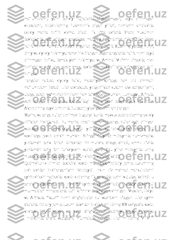 ma’lumotlarni,   ya’ni   tarixiy   hujjatlarda   о‘rganilmagan,   qayd   qilinmagan
voqealarni,   podsholarning   hukmronlik   qilgan   yillari,   nomlarini   aniqlashda
asosiy   manba   bо‘lib   xizmat   qiladi.   Ilk   о‘rta   asrlarda   Sharq   musulmon
davlatlarida   zarb   qilingan   tangalarga   mahalliy   hukmdorlar   о‘zlari   bilan   birga
halifa nomini ham qо‘shib zarb qilganlar. Chunki halifa Xudoning yerdagi noibi,
diniy va siyosiy hokimiyat ramzi hisoblangan. Agar tangalarda halifa nomi qayd
qilinmagan   bо‘lsa,   demak   yerli   hokimiyat   va   Amir-al-Mо‘min   о‘rtasida   nizo
borligini va yoki unga qaram emas, davlatning mustaqilligini kо‘rsatadigan dalil
bо‘lgan.
Tangalar   nafaqat   siyosiy   balki,   madaniyat   san’atga   ham   oid   qimmatli
ma’lumotlarni   beradi.   Ular   arxitektura   yodgorliklari   suratini   aks   ettirganligini ,
ularga   qarab   me’morlar   binolarni   ham   ta’mirlashi   mumkin.   Jumladan,   Afinada
zarb   etilgan   bir   tangada   Akropoldagi   Dionis   teatri   tasvirlangan.   Bu   bilan
Akropolning qaysi tomonida bu teatr joylashgan о‘rni aniqlangan.
Xazina va tanga pullar topilmasi  bugungi kunda maxsus tadqiqotlarning asosiy
ob’ktlari   hisoblanadi.   Bu   manba   orqali   numizmat   tanga   pullar   zarb   qilingan
vaqtdagi   pul   muomalasiga,   savdo   yо‘llariga   va   iqtisodiy   aloqalariga   oid
savollarga   javob   topishi   mumkin.   Sо‘nggi   40-yillar   mobaynida   numizmatika
yordamchi   tarix   fanlari   doirasidan   bir   muncha   chetga   chiqdi,   ammo   о‘zida
yordamchi   tarix   fani   funksiyasini   saqlab   qoldi.   (Bu   yillar   mobaynida   uning
mustaqil tarix faniga aylanishi uchun sharoit vujudga keldi).
Qadimshunos   olimlar   dastlabki   savdo   muomalasi   ibtidoiy   jamoa   tuzumining
tosh   asridan   boshlanganligini   isbotlaydi.   Inson   о‘z   mehnati   mahsulotlarini
ayirboshlashi   natijasida   savdo-sotiqning   ilk   va   sodda   turini   vujudga   keltirdi:   u
tanqis   ashyolarni   pul   о‘rnida   ayirboshlay   boshladi.   Bunday   tovar-pul
muomalalari   mintaqalarda   turli   kо‘rinishda   amalga   oshirilgan.   Masalan,   Osiyo
va   Afrikada   “kauri”   nomli   chig‘anoqlar   pul   vazifasini   о‘tagan.   Ular   ayrim
elatlarda ibtidoiy jamoa tuzumi davridan boshlab milodning XX asrigacha savdo
vositasi   bо‘lib   kelgan   va   kauri   chig‘anoqlari   qadimiy   Xitoy,   Yaponiya
Hindistonda   ancha   vaqtgacha   muomalada   bо‘lgan.   Ular   milodning   VI-VIII 