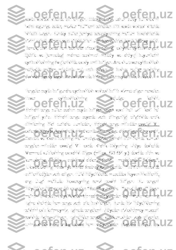 savdo   vositasi   sifatida   qо‘llanilgan.   Odamzod   о‘zi   uchun   qulay   pul   shaklini
ixtiro   etguniga   qadar,   mazkur   “pul”larni   tabiatdan   olib   savdo   vositasi   sifatida
ishlatib   turgan.   Bunday   pullar   jamiyat   taraqqiyotining   ma’lum   bosqichlarida
о‘zini   oqladi.   Ammo   vaqt   о‘tishi   bilan   ular   davr   talabiga   javob   bermay   qoldi.
Demak,   tosh   asrda   ham   qabilalar   о‘rtasida   turli   xil   ashyolar   ayirboshlangan.
Qabila   va   jamoadagi   mehnat   taqsimoti   moddiy   va   ehtiyoj   buyumlarini
ayriboshlashning rivojlanishida asosiy omil bо‘lgan. Ana shu tovar ayirboshlash
natijasida   ma’lum   miqdorda   mol   ortib   qolgan.   U   boshqa   mollar   narxining
ekvivalentiga aylangan. Ana shu asnoda birinchi pullar paydo bо‘la boshladi.
Tangalar  paydo bo‘lguncha ayriboshlash  vositasi  bo‘lib xizmat  qilgan narsalar.
Tovar   ayirboshlashning   vujudga   kelishi.
Birinchi   tanga   pullar   qachon   paydo   bо‘lgan   degan   savol   hali   uzil-   kesil   hal
bо‘lgani   yо‘q.   Birinchi   tanga   qayerda   zarb   qilinganligi   tо‘g‘risida   antik
olimlarning   fikri   turlicha.   Jumladan,   Birinchi   tanga   miloddan   avvalgi   XII
asrlarda  Xitoyda ,  keyinchalik  Hindistonda   muomalaga   chiqarilgan.   Chunonchi,
Gerodot   va   Ksenofotlarning   ma’lumotiga   kо‘ra,   birinchi   oltin   hamda   kumush
tangalar   miloddan   avvalgi   VII   asrda   Kichik   Osiyoning   Lidiya   davlatida
Mermnad   sulolasining   asoschisi   Giges   (mil.av.   692-654   y.)   davrida   oltin   va
kumushning   tabiiy   qotishmasi   elektrum   (ba’zi   manbalarda   “elektra”,
E.Rtveladzening “Drevniye moneti Sredney Azii” asarida – “oq oltin” iborasida
qо‘llaniladi)dan zarb etilgan. Tulki  lidiyaliklarda muqaddas hayvon hisoblanib,
eng   ulug‘   ma’buda   Bassarayning   ramzi   tasviri   bо‘lgan.   Bu   tangani
lidiyaliklar   oltin stater   deb ataganlar.   “Stater” yunoncha - “tarozi dastagi” degan
ma’noni bildiradi. Lidiyaliklardan bir necha о‘n yillardan keyin Yunonistonning
Egina   shahrida   ham   tanga   zarb   qila   boshlangan.   Bunda   biz   lidiyaliklarning
ta’sirini aslo kо‘rmaymiz. Eginada tangalarni Lidiyadan о‘zlashtirmay mustaqil
ravishda   ixtiro   qilingan.   Eginaliklar   tangani   sof   kumushdan   zarb   qilganlar.
Uning   shakli   ham,   undagi   tasvir   ham   Lidiyanikidan   о‘zgacha   bо‘lgan.   Bu 