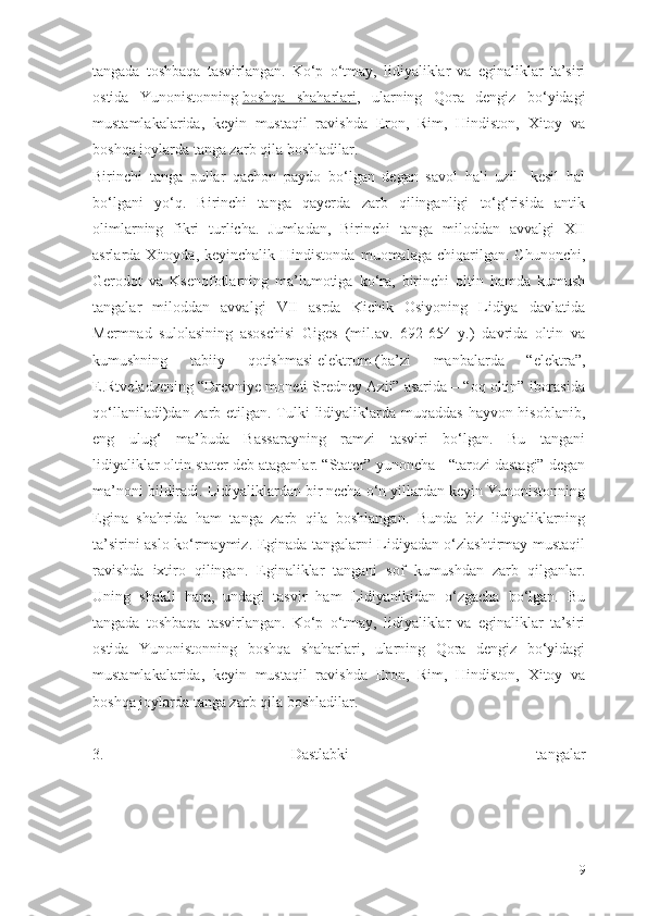 tangada   toshbaqa   tasvirlangan.   Kо‘p   о‘tmay,   lidiyaliklar   va   eginaliklar   ta’siri
ostida   Yunonistonning   boshqa   shaharlari ,   ularning   Qora   dengiz   bо‘yidagi
mustamlakalarida,   keyin   mustaqil   ravishda   Eron,   Rim,   Hindiston,   Xitoy   va
boshqa joylarda tanga zarb qila boshladilar.
Birinchi   tanga   pullar   qachon   paydo   bо‘lgan   degan   savol   hali   uzil-   kesil   hal
bо‘lgani   yо‘q.   Birinchi   tanga   qayerda   zarb   qilinganligi   tо‘g‘risida   antik
olimlarning   fikri   turlicha.   Jumladan,   Birinchi   tanga   miloddan   avvalgi   XII
asrlarda  Xitoyda,  keyinchalik  Hindistonda   muomalaga  chiqarilgan.  Chunonchi,
Gerodot   va   Ksenofotlarning   ma’lumotiga   kо‘ra,   birinchi   oltin   hamda   kumush
tangalar   miloddan   avvalgi   VII   asrda   Kichik   Osiyoning   Lidiya   davlatida
Mermnad   sulolasining   asoschisi   Giges   (mil.av.   692-654   y.)   davrida   oltin   va
kumushning   tabiiy   qotishmasi   elektrum   (ba’zi   manbalarda   “elektra”,
E.Rtveladzening “Drevniye moneti Sredney Azii” asarida – “oq oltin” iborasida
qо‘llaniladi)dan zarb etilgan. Tulki  lidiyaliklarda muqaddas hayvon hisoblanib,
eng   ulug‘   ma’buda   Bassarayning   ramzi   tasviri   bо‘lgan.   Bu   tangani
lidiyaliklar   oltin stater   deb ataganlar.   “Stater” yunoncha - “tarozi dastagi” degan
ma’noni bildiradi. Lidiyaliklardan bir necha о‘n yillardan keyin Yunonistonning
Egina   shahrida   ham   tanga   zarb   qila   boshlangan.   Bunda   biz   lidiyaliklarning
ta’sirini aslo kо‘rmaymiz. Eginada tangalarni Lidiyadan о‘zlashtirmay mustaqil
ravishda   ixtiro   qilingan.   Eginaliklar   tangani   sof   kumushdan   zarb   qilganlar.
Uning   shakli   ham,   undagi   tasvir   ham   Lidiyanikidan   о‘zgacha   bо‘lgan.   Bu
tangada   toshbaqa   tasvirlangan.   Kо‘p   о‘tmay,   lidiyaliklar   va   eginaliklar   ta’siri
ostida   Yunonistonning   boshqa   shaharlari,   ularning   Qora   dengiz   bо‘yidagi
mustamlakalarida,   keyin   mustaqil   ravishda   Eron,   Rim,   Hindiston,   Xitoy   va
boshqa joylarda tanga zarb qila boshladilar.
3.   Dastlabki   tangalar
9 