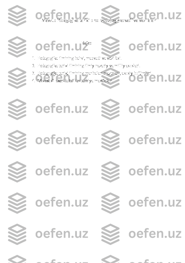 Mavzu:  Pedagogika tarixi predmetining maqsadi va vazifalari
Reja:  
1. Pedagogika ilmining bahsi, maqsadi va vazifasi.
2. Pedagogika tarixi ilmining ilmiy nazariy va milliy asoslari.
3. Pedagogika tarixi ilmining manbalari mazmuni, asosiy bo’limlari.
4. “Avesto”  asarida ta’lim-tarbiya masalalari. 