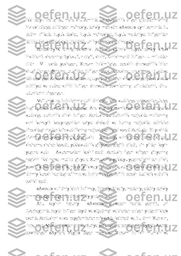 ikki   daryo   oralig’ida,   mana   shu   zaminda   umrguzaronlik   qilgan   ajdodlarimizning
biz   avlodlarga   qoldirgan   ma’naviy,   tarixiy   merosdir.   «Avesto»   ayni   zamonda   bu
qadim   o’lkada   buyuk   davlat,   buyuk   ma’naviyat,   buyuk   madaniyat   bo’lganidan
dalolat beruvchi tarixiy hujjatdirki, uni hyech inkor etolmaydi».
Zardushtiylik   dining   asoschisi   Zardusht   atalmish   buyuk   tarixiy   shaxs
hisoblanib   sharqning   faylasufi,   notig’i,   shoiri,   donishmandi   bo’lgan.   U   miloddan
oldin     VII   asrda   yashagan,   Xorazm   hokimligiga   qarashli   chorvachilik   bilan
shug’ullangan   Spitama   urug’idan   bo’lgan.   Otasi   Paurashpa,   onasini   esa   Dugdova
deb atashgan. Zardusht bolaligidan ot, tuya boqish bilan shug’ullangan, favqulodda
qobiliyat   va   qudrat   sohibi   bo’lgan   chorvador   qavmlarning   urf-odatlarini,   dinu-
udumlarini o’rgangan.
Ma’lumki   ota-bobolarimiz   turli   dinlarga,   ko’p  xudolarga   topinganlar,ularga
bog’liq   rasm-rusmlarni   bajarganlar.   Ana   shunday   rasmlardan   biri   qabilaning   o’z
xudosiga   qurbonlik   qilish   bo’lgan.   Zardusht   bu   qurbonlik   natijasida   mollarning
soni   kamayib   ketayotganidan   aziyat   chekadi   va   buning   natijasida   qabilalar
o’rtasidagi nizolar ko’pxudolikning natijasi ekanligini sezadi Zardusht  20 yoshida
o’zining   nortuyasiga   minib,   (Zardusht   –   sariq   tuya   sohibi)   qishloqma-qishloq   ,
shaharma-shahar   kezadi,   yakkaxudolik   g’oyasini   targ’ib   qiladi;   o’n   yildan   keyin
yagona   xudo   –   Axuramazdani   kashf   etadi.   Zardusht   ilgari   so’rgan   g’oyaning
negizini   ikki   narsa:   mutloq   g’oya   a   Xurmuzning   yakkayu-yagonaligini   tan   olish;
yaxshilik bilan yomonlik, rostgo’ylik va yolg’onchilik; zulmat bilan nur o’rtasidagi
doimiy kurash haqidagi ta’limot va borliqni ikkiga bo’lib qarash dualistik sodiqlik
tashkil etadi.   
   «Avesto» sof diniy kitob bo’lmay, ijtimoiy-falsafiy, madaniy, adabiy-tarixiy
qimmatga ega bo’lgan nodir qomusiy yodgorlikdir.
Abu   Rayhon   Beruniy     «Avesto»ning   vatani   haqida   gapirib,   uni
Ozarbayjonda paydo bo’lgan deydi va «Qadimgi  xalqlardan qolgan yodgorliklar»
asarida Zardushtni  soxta payg’ambarlar  ro’yxatida keltiradi  va bu dinni  Xuroson,
Fors, Iroq, Musul, Balxdan tortib, Suriya yerlarigacha tarqalganini aytadi. Asarda
tasvirlangan   «Ayriana   Vayjo»   degan   mamlakat   Xorazm   bo’lishi   mumkin   va 