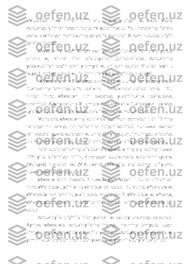 «Muqaddas   olov»   birinchi   bo’lib   shu   o’lkada   yoqilgani   va   Axura   Mazda
Zardushtga   ko’rinish  bergani   haqida  rivoyatlar  mavjud.  Ye.E.Bertelsning   fikricha
asarda   tasvirlangan   mamlakatning   geografik   sharoitlari   Xorazm   hududiga   to’g’ri
kelishini bildiradi.
«Avesto»ning  vatani Xorazm ekanligini B.G’ofurov, X.Hamidovlar yanada
aniqroq   va   ishonch   bilan   ta’kidlaydilar.   Qabiladoshlariga   Zardushtning
yakkaxudolikni   targ’ib   etishi   yoqmaydi   va   uni   taqib   etadilar.   Shundan   keyin   u
Rayga (Eron) ga qochadi va o’z dinini o’sha yerda targ’ib eta boshlaydi.
           «Avesto» ni shox Gushtaspga taqdim etadi va u uning homiysiga aylanadi.
Gushtaspning   farmoniga   ko’ra   otashxona   –   ibodatxonalar   quriladi   hamda     1200
bobdan   iborat   «Avesto»ni   oltin   taxtachaga   yozdirilib,shox   otashkadasiga
topshiriladi. Adabiyotshunos X.Hamidov Zardushtni shox Gushtasp qizi Havoviga
uylangani, undan uch o’g’il va uch qiz ko’rgani haqida ma’lumot beradi. 
Manbalarda «Avesto»ning kitob shaklidagi  matni  eramizdan oldin 12 ming
oshlangan mol terisiga oltin harflar bilan bitilgani keltiriladi. Bu nusxasi Iskandar
istilosigacha Istaxrda saqlangani va uning tibbiyot, nujum, ilmu-hikmat sohalariga
oid matnlarini yunon tiliga tarjima qildirib qolganini yoqib yuborishga buyurgan.
Ba’zi  tadqiqotchilarning ta’kidlashicha  «Avesto» ning eng qadimgi nusxasi
1324   yilda   ko’chirilgan   bo’lib,   Kopengagen   kutubxonasida   saqlanishini   aytishsa
(Mallayev)   boshqalari   esa   (V.A.Livshis)   1288   yilda   eng   qadimgi   qo’lyozma
nusxasi  yaratilganini aytadilar.
«Avesto»   kitobi   bizgacha   2   nusxada   yetib   kelgan:   1.Duolar   to’plamidan
iborat   «Vendidat»   ,   ya’ni   «Pok   vendidat»   deb   ataladi.   Bu   kitobda   «Yasnalar»   va
«Vispered»   ham   kiritilib,   yaxlit   tarzda   shakllangan.2.   «Vendidat»   va   «Yasna»,
«Vispered» lar tarjima qilinib sharhlar  bilan beriladi. Izohli  tarjimasi  «Zand» deb
ataladi.  
Zardushtiylik   to’g’rilik   bilan   yashash   va   axloqiy   unsurlarga   asoslanadi.
Ayniqsa   «Avesto»da   zardushtiylikning   insonga,   insonning   jamiyatda   tutgan
o’rniga     munosabati   «Got»larda   to’liq   yoritilgan.   Zardushtiylikda   yaxshilik   va
yomonlik tushunchalari orqali butun yaxshilik va yomonlik dunyosi tushuniladi. 