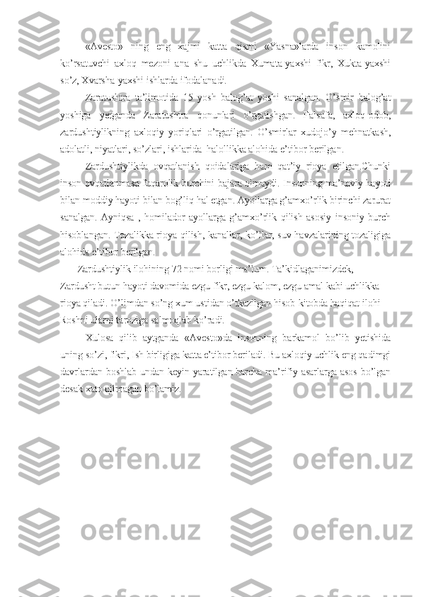 «Avesto»   ning   eng   xajmi   katta   qismi   «Yasna»larda   inson   kamolini
ko’rsatuvchi   axloq   mezoni   ana   shu   uchlikda   Xumata-yaxshi   fikr,   Xukta-yaxshi
so’z, Xvarsha-yaxshi ishlarda ifodalanadi.
Zaratushtra   ta’limotida   15   yosh   balog’at   yoshi   sanalgan.   O’smir   balog’at
yoshiga   yetganda   Zaratushtra   qonunlari   o’rgatishgan.   Falsafa,   axloq-odob,
zardushtiylikning   axloqiy   yoriqlari   o’rgatilgan.   O’smirlar   xudojo’y   mehnatkash,
adolatli, niyatlari, so’zlari, ishlarida  halollikka alohida e’tibor berilgan.
Zardushtiylikda   ovqatlanish   qoidalariga   ham   qat’iy   rioya   etilgan.Chunki
inson ovqatlanmasa fuqarolik burchini bajara olmaydi. Insonning ma’naviy hayoti
bilan moddiy hayoti bilan bog’liq hal etgan. Ayollarga g’amxo’rlik birinchi zarurat
sanalgan.   Ayniqsa   ,   homilador   ayollarga   g’amxo’rlik   qilish   asosiy   insoniy   burch
hisoblangan. Tozalikka rioya qilish, kanallar, ko’llar, suv havzalarining tozaligiga
alohida e’tibor berilgan.
       Zardushtiylik ilohining 72 nomi borligi ma’lum. Ta’kidlaganimizdek, 
Zardusht butun hayoti davomida ezgu fikr, ezgu kalom, ezgu amal kabi uchlikka 
rioya qiladi. O’limdan so’ng xum ustidan o’tkazilgan hisob-kitobda haqiqat ilohi 
Roshni ularni taroziga salmoqlab ko’radi.
Xulosa   qilib   aytganda   «Avesto»da   insonning   barkamol   bo’lib   yetishida
uning so’zi, fikri, Ish birligiga katta e’tibor beriladi. Bu axloqiy uchlik eng qadimgi
davrlardan boshlab undan keyin yaratilgan barcha ma’rifiy asarlarga asos bo’lgan
desak xato qilmagan bo’lamiz. 