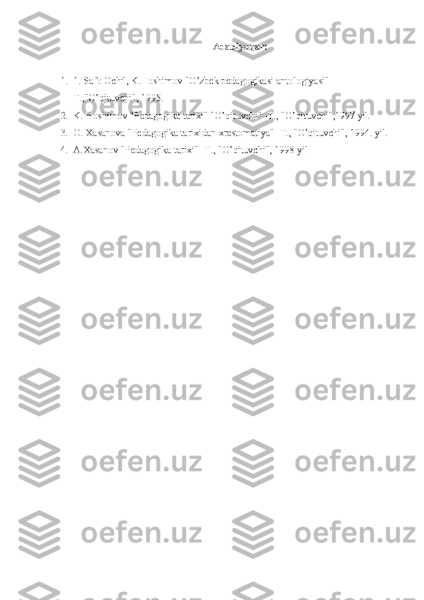 Adabiyotlar:
1. 1. Safo Ochil, K.Hoshimov "O’zbek pedagogikasi antologiyasi" -
T.,"O’qituvchi", 1995.
2. K. Hoshimov "Pedagogika tarixi" "O’qituvchi" -T., "O’qituvchi",1997 yil.
3. O. Xasanova "Pedagogika tarixidan xrestomatiya" -T., "O’qituvchi", 1994. yil.
4. A.Xasanov "Pedagogika tarixi" -T., "O’qituvchi", 1998 yil 