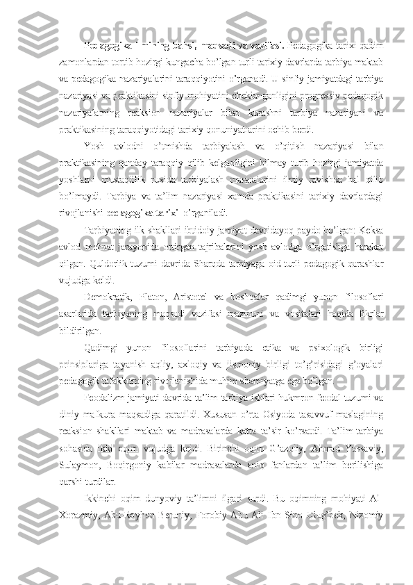 Pedagogika ilmining bahsi, maqsadi va vazifasi.  Pedagogika tarixi qadim
zamonlardan tortib hozirgi kungacha bo’lgan turli tarixiy davrlarda tarbiya maktab
va pedagogika nazariyalarini taraqqiyotini o’rganadi. U sinfiy jamiyatdagi tarbiya
nazariyasi va praktikasini sinfiy mohiyatini cheklanganligini progressiv pedagogik
nazariyalarning   reaksion   nazariyalar   bilan   kurashni   tarbiya   nazariyani   va
praktikasining taraqqiyotidagi tarixiy qonuniyatlarini ochib berdi.
Yosh   avlodni   o’tmishda   tarbiyalash   va   o’qitish   nazariyasi   bilan
praktikasining   qanday   taraqqiy   qilib   kelganligini   bilmay   turib   hozirgi   jamiyatda
yoshlarni   mustaqillik   ruxida   tarbiyalash   masalalarini   ilmiy   ravishda   hal   qilib
bo’lmaydi.   Tarbiya   va   ta’lim   nazariyasi   xamda   praktikasini   tarixiy   davrlardagi
rivojlanishi  pedagogika tarixi   o’rganiladi.
Tarbiyaning ilk shakllari ibtidoiy jamiyat davridayoq paydo bo’lgan: Keksa
avlod   mehnat   jarayonida   ortirgan   tajribalarini   yosh   avlodga   o’rgatishga   harakat
qilgan.  Quldorlik  tuzumi  davrida  Sharqda  tarbiyaga   oid  turli   pedagogik  qarashlar
vujudga keldi.
Demokratik,   Platon,   Aristotel   va   boshqalar   qadimgi   yunon   filosoflari
asarlarida   tarbiyaning   maqsadi   vazifasi   mazmuni   va   vositalari   haqida   fikrlar
bildirilgan.
Qadimgi   yunon   filosoflarini   tarbiyada   etika   va   psixologik   birligi
prinsiplariga   tayanish   aqliy,   axloqiy   va   jismoniy   birligi   to’g’risidagi   g’oyalari
pedagogik tafakkurning rivojlanishida muhim ahamiyatga ega bo’lgan.
Feodalizm jamiyati davrida ta’lim tarbiya ishlari hukmron feodal tuzumi va
diniy   mafkura   maqsadiga   qaratildi.   Xususan   o’rta   Osiyoda   tasavvuf   maslagining
reaksion   shakllari   maktab   va   madrasalarda   katta   ta’sir   ko’rsatdi.   Ta’lim-tarbiya
sohasida   ikki   oqim   vujudga   keldi.   Birinchi   oqim   G’azoliy,   Ahmad   Yassaviy,
Sulaymon,   Boqirgoniy   kabilar   madrasalarda   aniq   fanlardan   ta’lim   berilishiga
qarshi turdilar.
Ikkinchi   oqim   dunyoviy   ta’limni   ilgari   surdi.   Bu   oqimning   mohiyati   Al-
Xorazmiy,   Abu-Rayhon   Beruniy,   Forobiy   Abu   Ali   Ibn   Sino   Ulug’bek,   Nizomiy 