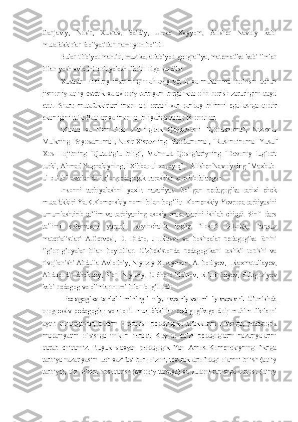 Ganjaviy,   Nosir,   Xusrav,   Sa’diy,   Umar   Xayyom,   Alisher   Navoiy   kabi
mutafakkirlar faoliyatidan namoyon bo’ldi.
Bular tibbiyot mantiq, muzika, adabiyot, geografiya, matematika kabi ilmlar
bilan yosh avlodni tarbiyalash fikrini olga surdilar.
Xususan   Forobiy   insonning   ma’naviy   yetuk   va   mukammal   bo’lishi   uchun
jismoniy  aqliy  estetik   va  axloqiy  tarbiyani  birgalikda  olib  borish   zarurligini  qayd
etdi.   Sharq   mutafakkirlari   inson   aql   orqali   xar   qanday   bilimni   egallashga   qodir
ekanligini ta’kidladilar va inson qobiliyatiga qattiq ishondilar.
"Kalila   va   Dimna"da   shuningdek   Qaykavusni   "Qobusnoma",   Nizomul
Mulkning "Siyosatnoma", Nosir Xisravning "Saodatnoma", "Rushnoinoma" Yusuf
Xos   Hojibning   "Qutadig’u   bilig",   Mahmud   Qoshg’ariyning   "Devoniy   lug’otit
turk", Ahmad Yugnakiyning, "Xibbat ul xaqoyiq", "Alisher Navoiyning "Maxbub-
ul qulub" asarlarida ilg’or pedagogik qarashlar xam ifodalangan.
Insonni   tarbiyalashni   yaxlit   nazariyasi   bo’lgan   pedagogika   tarixi   chek
mutafakkiri Ya.K.Komenskiy nomi bilan bog’liq. Komenskiy Yevropa tarbiyasini
umumlashtirib   ta’lim   va   tarbiyaning   asosiy   masalalarini   ishlab   chiqdi.   Sinf   -dars
ta’limi   sistemasini   yaratdi.   keyinchalik   ingliz   filosofi   D.Lokk,   fransuz
materialistlari   A.Gervesi,   D.   Didro,   J.J.Russo   va   boshqalar   pedagogika   fanini
ilg’or   g’oyalar   bilan   boyitdilar.   O’zbekistonda   pedagogikani   tashkil   topishi   va
rivojlanishi Abdulla Avlodniy, Niyoziy Xusaynxon, A.Ibodiyev, I.Raxmatullayev,
Abduqodir   Shakuriy,   Kori   Niyoziy,   O.Sharofiddinov,   R.Urinboyev,   F.Ergoziyev
kabi pedagog va olimlar nomi bilan bog’liqdir.
                 Pedagogika tarixi ilmining ilmiy, nazariy va milliy asoslari.   O’tmishda
progressiv  pedagoglar  va  atoqli  mutafakkirlar  pedagogikaga   doir  muhim   fikrlarni
aytib   qoldirganlar,   bularni   o’rganish   pedagogika   tafakkurini   o’sishga,   pedagogik
madaniyatini   o’sishga   imkon   beradi.   Kuyida   ba’zi   pedagoglarni   nazariyalarini
qarab   chiqamiz.   Buyuk   slavyan   pedagogik   Yan   Amos   Komenekiyning   fikriga
tarbiya nazariyasini uch vazifasi bor: o’zini, tevarak atrofidagi olamni bilish (aqliy
tarbiya), o’z- o’zini boshqarish (axloqiy tarbiya) va xudoni tanishga intilish (diniy 