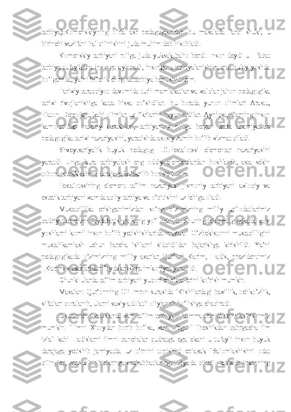 tarbiya).Komenskiyning   o’rta   asr   pedagoglaridan   bu   masalada   farqi   shuki,   u
birinchi vazifani hal qilinishini juda muhim deb hisobladi.
Komenskiy   tarbiyani   roliga   juda   yuksak   baho   berdi.   Inson   deydi   u   -   faqat
tarbiya tufayligina insonga aylanadi, insonga u tarbiyalanishiga eng qulay yoshda
bo’lganida, ya’ni bolalik chogida tarbiya berilishi lozim.
Tarixiy taraqqiyot davomida turli mamlakatlar va xalqlar jahon pedagogika
tarixi   rivojlanishiga   katta   hissa   qo’shdilar.   Bu   borada   yunon   olimlari   Arastu,
Platon. Demokrit, kabi olimlar uz fikrlarini bayon etdilar. Ayniqsa, ularning inson
kamolotidagi   nazariy   qarashlari,   tarbiyaning   roliga   bergan   katta   ahamiyatlari
pedagogika tarixi nazariyasini, yaratishda asosiy zamin bo’lib xizmat qiladi.
Shvey t sariyalik   buyuk   pedagog   I.G.Pestalotssi   elementar   nazariyasini
yaratdi.   Unga   kura   tarbiyalash   eng   oddiy   elementlardan   boshlanib,   asta   sekin
tobora murakkabroq darajaga ko’tarilib borishi lozim.
Pestalotssining   element   ta’lim   nazariyasi   jismoniy   tarbiyani   axloqiy   va
estetik tarbiyani xamda aqliy tarbiya va o’qitishni uz ichiga oladi.
Mustaqillika   erishganimizdan   so’ng   o’zimizning   milliy   urf-odatlarimiz
qadriyatlarimizni foydalanishga keng yo’l ochildi. Shuningdek pedagogikada xam
yoshlarni komil inson bo’lib yetishishlarida mustaqil O’zbekistonni mustaqilligini
mustahkamlash   uchun   barcha   ishlarni   sidqidildan   bajarishga   kirishildi.   Ya’ni
pedagogikada   o’zimizning   milliy   asarlar   Qur’oni   Karim,   Hadis,   prezidentimiz
I.Karimov asarlaridan foydalanishga imkoniyat yaratildi.
Chunki ularda ta’lim tarbiyani yuqori cho’qqilarini ko’rish mumkin.
Masalan:  Qur’onning Oli-Imron surasida "Kishilardagi baxillik, ochko’zlik,
sifatlari qoralanib, ularni saxiy adolatli oliyjanob bo’lishga chaqiradi.
Chunonchi Hadislarda xam ta’lim tarbiyani hamma tomonlarini ko’rishimiz
mumkin.   "Ilmni   Xitoydan   borib   bo’lsa,   xam   o’rgan"   "beshikdan   qabrgacha   ilm
izla"   kabi   Hadislarni   ilmni   qanchalar   qudratga   ega   ekani   u   tufayli   inson   buyuk
darajaga   yetishib   jamiyatda   uz   o’rnini   topishini   eplasak   "Salomlashishni   odat
qilinglar, zero u bir-birlaringa muhabbatlaringni ziyoda qilur" Hadisida insonning 