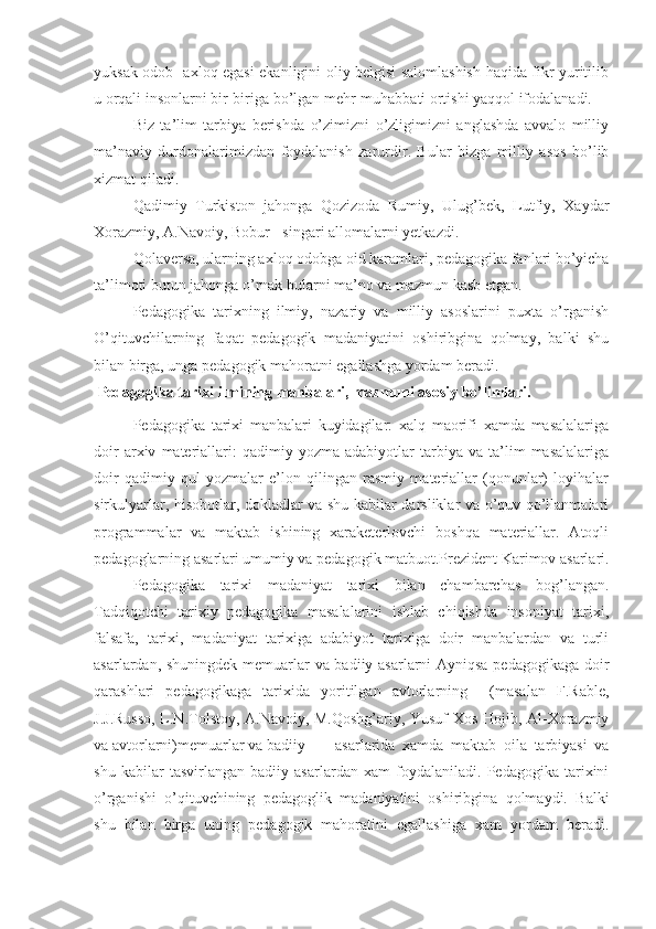 yuksak odob- axloq egasi ekanligini oliy belgisi salomlashish haqida fikr yuritilib
u orqali insonlarni bir-biriga bo’lgan mehr-muhabbati ortishi yaqqol ifodalanadi.
Biz   ta’lim   tarbiya   berishda   o’zimizni   o’zligimizni   anglashda   avvalo   milliy
ma’naviy   durdonalarimizdan   foydalanish   zarurdir.   Bular   bizga   milliy   asos   bo’lib
xizmat qiladi.
Qadimiy   Turkiston   jahonga   Qozizoda   Rumiy,   Ulug’bek,   Lutfiy,   Xaydar
Xorazmiy, A.Navoiy, Bobur - singari allomalarni yetkazdi.
Qolaversa, ularning axloq odobga oid karamlari, pedagogika fanlari bo’yicha
ta’limoti butun jahonga o’rnak bularni ma’no va mazmun kasb etgan.
Pedagogika   tarixning   ilmiy,   nazariy   va   milliy   asoslarini   puxta   o’rganish
O’qituvchilarning   faqat   pedagogik   madaniyatini   oshiribgina   qolmay,   balki   shu
bilan birga, unga pedagogik mahoratni egallashga yordam beradi.
  Pedagogika tarixi ilmining manbalari, mazmuni asosiy bo’limlari.
Pedagogika   tarixi   manbalari   kuyidagilar:   xalq   maorifi   xamda   masalalariga
doir   arxiv   materiallari:   qadimiy  yozma   adabiyotlar   tarbiya  va   ta’lim   masalalariga
doir   qadimiy   qul   yozmalar   e’lon   qilingan   rasmiy   materiallar   (qonunlar)   loyihalar
sirkulyarlar, hisobotlar, dokladlar va shu kabilar darsliklar va o’quv qo’llanmalari
programmalar   va   maktab   ishining   xaraketerlovchi   boshqa   materiallar.   Atoqli
pedagoglarning asarlari umumiy va pedagogik matbuot.Prezident Karimov asarlari.
Pedagogika   tarixi   madaniyat   tarixi   bilan   chambarchas   bog’langan.
Tadqiqotchi   tarixiy   pedagogika   masalalarini   ishlab   chiqishda   insoniyat   tarixi,
falsafa,   tarixi,   madaniyat   tarixiga   adabiyot   tarixiga   doir   manbalardan   va   turli
asarlardan, shuningdek memuarlar va badiiy asarlarni Ayniqsa pedagogikaga doir
qarashlari   pedagogikaga   tarixida   yoritilgan   avtorlarning     (masalan   F.Rable,
J.J.Russo, L.N.Tolstoy, A.Navoiy, M.Qoshg’ariy, Yusuf Xos Hojib, Al-Xorazmiy
va avtorlarni)memuarlar va badiiy   asarlarida   xamda   maktab   oila   tarbiyasi   va
shu   kabilar   tasvirlangan   badiiy   asarlardan   xam   foydalaniladi.   Pedagogika   tarixini
o’rganishi   o’qituvchining   pedagoglik   madaniyatini   oshiribgina   qolmaydi.   Balki
shu   bilan   birga   uning   pedagogik   mahoratini   egallashiga   xam   yordam   beradi. 