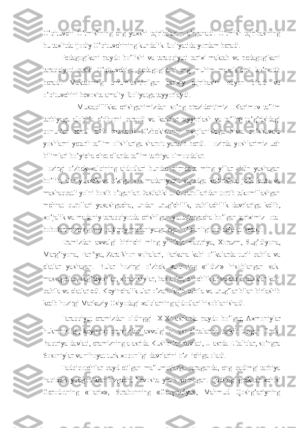 O’qituvchi   O’tmishning   eng   yaxshi   tajribalarini   o’rganadi.   O’tmish   tajribasining
bu taxlitda ijodiy O’qituvchining kundalik faoliyatida yordam beradi.
Pedagogikani   paydo   bo’lishi   va   taraqqiyoti   tarixi   maktab   va   pedagogikani
taraqqiyoti   tarixi   O’qituvchiga   pedagogikani   eng   muhim   masalalarni   ko’rsatib
beradi.   Maktabning   umumlashtirilgan   tarixiy   tajribasini   bayon   qiladi   va
o’qituvchini bevosita amaliy faoliyatga tayyorlaydi. 
                      Mustaqillikka   erishganimizdan   so’ng   prezidentimiz   I.Karimov   ta’lim
tarbiyaga   alohida   e’tiborni   qaratdi   va   kadrlar   tayyorlash   va   ta’lim   to’g’risidagi
qonunlar   qabul   qilib   mustaqil   O’zbekistonni   rivojlanishiga   hissa   qo’shuvchi
yoshlarni   yetarli   ta’lim   olishlariga   sharoit   yaratib   berdi.   Hozirda   yoshlarimiz   uch
bilimlari bo’yicha chet ellarda ta’lim tarbiya olmoqdalar.
Hozirgi   o’zbek   xalqining   ajdodlari   bundan   birnecha   ming   yillar   oldin   yashagan
bo’lib,   ular   yuksak   va   o’ziga   xos   madaniyatni   vujudga   keltirishda   juda   katta   va
mashaqqatli yolni bosib o’tganlar.Dastlabki tosh qurollaridan tortib takomillashgan
mehnat   qurollari   yasashgacha,   undan   urug’chilik,   qabilachilik   davrlariga   kelib,
xo’jalik va madaniy taraqqiyotda erishilgan yutuqlargacha bo’lgan tariximiz   ota-
bobolarimizning boy qadimiy madaniyatga ega bo’lganligidan dalolat beradi.
Eramizdan   avvalgi   birinchi   ming   yillikda   Baqtriya,   Xorazm,   Sug’diyona,
Marg’iyona,   Parfiya,   Zarafshon   vohalari,   Parkana   kabi   o’lkalarda   turli   qabila   va
elatlar   yashagan.   Bular   hozirgi   o’zbek   xalqining   «ildizi»   hisoblangan   sak-
massagetlar, sug’diyonlar, xorazmiylar, baxtarlar, chochliklar va parkanaliklar kabi
qabila va elatlar edi. Keyinchalik ular o’zaro ko’p qabila va urug’lar bilan birlashib
ketib hozirgi Markaziy Osiyodagi xalqlarning ajdodlari hisoblanishadi.      
Taraqqiyot   eramizdan   oldinggi   IX-XI   asrlarda   paydo   bo’lgan   Axmoniylar
hukmronligi,   keyinroq   eramizdan   avvalgi   II-   asr   o’rtalarida   tarkib   topgan   Grek-
Baqtriya davlati, eramizning a asrida Kushonlar davlati, U asrda Eftalitlar, so’ngra
Sosoniylar va nihoyat turk xoqonligi davrlarini o’z  ichiga oladi.
Tadqiqotchilar   qayd   etilgan   ma’lumotlarga   qaraganda,   eng   qadimgi   tarbiya
haqidagi   yodgorliklar   bizgacha   bevosita   yetib   kelmagan.   Qadimgi   grek   tarixchisi
Gerodotning   «Tarix»,   Strabonning   «Geografiya»,   Mahmud   Qoshg’ariyning 