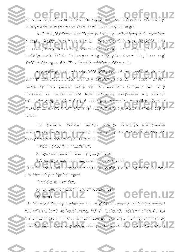 «Devonu   lug’otut   turk»,   O’rxun-Yenisey   bitiklari   va   boshqa   shu   kabi   adabiy-
tarixiy asarlarda saqlangan va shular orqali bizgacha yetib kelgan.
Ma’lumki, kishilar va kishilik jamiyati vujudga kelishi jarayonida inson ham
biologik   jihatdan,   ham   inson   sifatida       takomillashib   borgan.   Dastlabki   diniy
e’tiqodlar,   oddiy   ixtirolarning   takomillashib   borishi,   inson   ongining   shakllanib
borishiga   turtki   bo’ldi.   Bu   jarayon   ming-ming   yillar   davom   etib,   inson   ongi
shakllanishining asosi bo’lib xulq-odob qoidalari tarkib topadi.
Eng   qadimgi   kishilarning   dastlabki   oddiy   istaklari,   orzu   umidlari,   xislatlari
qadimgi   eposlarda   ,   ulardagi   afsonaviy   obrazlar   qiyofasida   o’z   ifodasini   topgan.
Ruxga   sig’inish,   ajdodlar   ruxiga   sig’inish,   totemizm,   sehrgarlik   kabi   diniy
e’tiqodlar   va   marosimlar   aks   etgan   afsonalar,   rivoyatlarda   eng   qadimgi
avlodlarimizning   tafakkur   dunyosi   aks   etgan.   Ammo   bu   rivoyatlar,   afsonalar
massagetlar, saklar, xorazmiylar, so’g’dlar, parfiyanlar yashagan  davrlarga to’g’ri
keladi.
Biz   yuqorida   keltirgan   tarixiy,   falsafiy,   pedagogik   adabiyotlarda
tadqiqotchilar,   umuman,   eng   qadimgi   madaniy   boyliklarimizni   o’rganishda   uch
asosiy manbaga tayanganligini ko’ramiz:         
1.Xalq og’zaki ijodi materiallari.
2.Buyuk adiblar, allomalarning ijodiy merosi.
3.Arxeologik qazilmalar natijasida topilgan ashyolar.
Tarixchilar va tarixchi-pedagoglarning ko’rsatishicha, kishilarning mehnat faoliyati
jihatidan uch guruhga bo’lingan:
1) bolalar va o’smirlar;
2) hayot va mehnatda to’la ishtirok etuvchilar;
3) keksalar.
Biz   bilamizki   ibtidoiy   jamiyatdan   to     urug’chilik   jamoasigacha   bolalar   mehnati
takomillasha   bordi   va   kasb-hunarga   intilish   faollashdi.   Dalalarni   o’lchash,   suv
toshqinlarning   oldini   olish,   odamlarni   davolash   usullariga   oid   bilimlar   berish   avj
oldi.   Natijada   maktab   va   yozuvga   zaruriyat   sezila   boshladi.   Dastlab   suratkashlik 