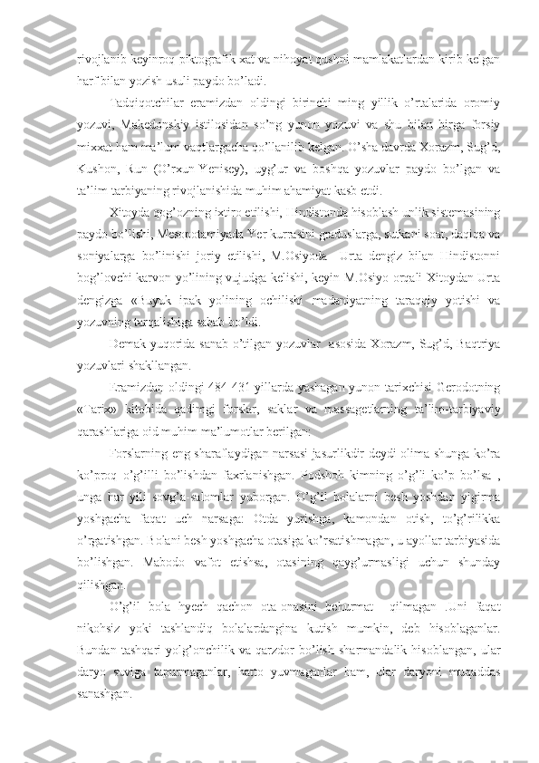 rivojlanib keyinroq piktografik xat va nihoyat qushni mamlakatlardan kirib kelgan
harf bilan yozish usuli paydo bo’ladi.
Tadqiqotchilar   eramizdan   oldingi   birinchi   ming   yillik   o’rtalarida   oromiy
yozuvi,   Makedonskiy   istilosidan   so’ng   yunon   yozuvi   va   shu   bilan   birga   forsiy
mixxat ham ma’lum vaqtlargacha qo’llanilib kelgan. O’sha davrda Xorazm, Sug’d,
Kushon,   Run   (O’rxun-Yenisey),   uyg’ur   va   boshqa   yozuvlar   paydo   bo’lgan   va
ta’lim-tarbiyaning rivojlanishida muhim ahamiyat kasb etdi.
Xitoyda qog’ozning ixtiro etilishi, Hindistonda hisoblash unlik sistemasining
paydo bo’lishi, Mesopotamiyada Yer kurrasini graduslarga, sutkani soat, daqiqa va
soniyalarga   bo’linishi   joriy   etilishi,   M.Osiyoda     Urta   dengiz   bilan   Hindistonni
bog’lovchi karvon yo’lining vujudga kelishi, keyin M.Osiyo orqali Xitoydan Urta
dengizga   «Buyuk   ipak   yolining   ochilishi   madaniyatning   taraqqiy   yotishi   va
yozuvning tarqalishiga sabab bo’ldi.
Demak yuqorida sanab o’tilgan yozuvlar   asosida Xorazm, Sug’d, Baqtriya
yozuvlari shakllangan.
Eramizdan oldingi 484-431 yillarda yashagan yunon tarixchisi Gerodotning
«Tarix»   kitobida   qadimgi   forslar,   saklar   va   massagetlarning   ta’lim-tarbiyaviy
qarashlariga oid muhim ma’lumotlar berilgan:
Forslarning eng sharaflaydigan narsasi jasurlikdir deydi olima shunga ko’ra
ko’proq   o’g’illi   bo’lishdan   faxrlanishgan.   Podshoh   kimning   o’g’li   ko’p   bo’lsa   ,
unga   har   yili   sovg’a-salomlar   yuborgan.   O’g’il   bolalarni   besh   yoshdan   yigirma
yoshgacha   faqat   uch   narsaga:   Otda   yurishga,   kamondan   otish,   to’g’rilikka
o’rgatishgan. Bolani besh yoshgacha otasiga ko’rsatishmagan, u ayollar tarbiyasida
bo’lishgan.   Mabodo   vafot   etishsa,   otasining   qayg’urmasligi   uchun   shunday
qilishgan.
O’g’il   bola   hyech   qachon   ota-onasini   behurmat     qilmagan   .Uni   faqat
nikohsiz   yoki   tashlandiq   bolalardangina   kutish   mumkin,   deb   hisoblaganlar.
Bundan   tashqari   yolg’onchilik   va   qarzdor   bo’lish   sharmandalik   hisoblangan,   ular
daryo   suviga   tupurmaganlar,   hatto   yuvmaganlar   ham,   ular   daryoni   muqaddas
sanashgan. 