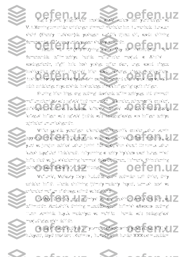 Sug’d   yozma   yodgorliklari   orasida   «Eski   xatlar»   deb   yuritiladigan   va
V.B.Xenning tomonidan aniqlangan qimmatli manbalar bor. Bu manbada Dunxuan
shahri   (Sharqiy   Turkiston)da   yashagan   sug’dlik   tijorat   ahl,   savdo   ahlining
Samarqandga – o’z ona yurtiga yozgan shaxsiy xatlaridir.
Imperator   Yan   Di   (615-617)ning   elchisi   Vey   Szi   hisobotlarida     ham
Samarqandda   ta’lim-tarbiya   haqida   ma’lumotlar   mavjud.   «   Aholisi   –
savdogarlardir,   o’g’il   bola   besh   yoshga   to’lar   ekan,   unga   savod   o’rgata
boshlaydilar;   o’qishni   o’rganishi   bilan   savdo   ishlariga   o’rgata   boshlaydilar».
Boshqa bir xitoy tarixchisi Syuan Szin esa    Samarqand aholisini axloqiy va xulq-
odob qoidalariga rioya etishda  boshqalarga o’rnak bo’lganligi aytib o’tilgan.        
Shuning   bilan   birga   eng   qadimgi   davrlarda   ta’lim-tarbiyaga   oid   qimmatli
ma’lumotlarni biz xalq og’zaki ijodi namunalari – afsonalar, qahramonlik  eposlari,
qo’shiqlar,   maqol   va   iboralarda   ko’ramiz.   Chunki   xalq   donishmandligining
ko’zgusi   bo’lgan   xalq   og’zaki   ijodida   xalq   pedagogikasiga   xos   bo’lgan   tarbiya
tajribalari umumlashgandir.
Miflar   asosida   yaratilgan   afsonalar   qahramonlik   eposlar   uchun   zamin
tayyorladi.   Bu   qahramonlik   eposlarda   vatan   va   erkinlikka   bo’lgan   muhabbat,   uz
yurti   va   jonajon   qabilasi   uchun   jonini   fido   etish,   shon-sharaf.   Or-nomus   uchun
kurash   tuyg’ulari   ifodalanadi.   Poliyonning   «Harbiy   hiylalar»   asari   bunga   misol
bo’la   oladi   va   bu   xislatlarning   hammasi   Saksfar,   Omart,   To’maris,   Shiroqlarning
qahramonliklarida erkin o’z ifodasini topgan
Ma’lumki,   Markaziy   Osiyo   hududida   qadim-qadimdan   turli   dinlar,   diniy
aqidalar   bo’ldi.   Ularda   aholining   ijtimoiy-madaniy   hayoti,   turmush   tarzi   va
an’analari ma’lum o’lchovga solindi va belgilandi.
Bunday   dinlardan   eng   qadimiysi   va   eng   mashhuri   zardushtlik   dini   va
ta’limotidir.   Zardushtlik   dinining   muqaddas   kitobi   bo’lmish   «Avesto»   qadimgi
Turon   zaminida   buyuk   madaniyat   va   ma’rifat     hamda   xalq   pedagogikasi
mavjudligiga erkin dalildir.
           « Eng mo’tabar qadimgi qo’lyozmalar «Avesto»ning yaratilganiga 3000 yil
bulayapti,-deydi prezident I.Karimov ,- bu nodir kitob bundan XXX asr muqaddam 