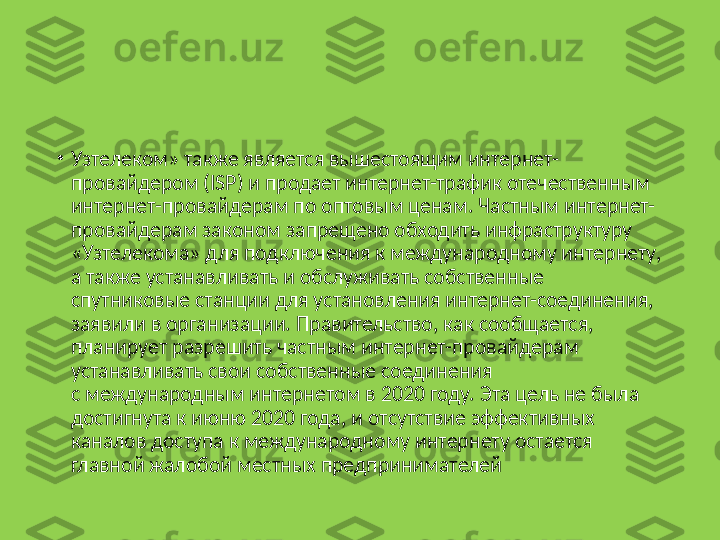 •
Узтелеком» также является вышестоящим интернет-
провайдером (ISP) и продает интернет-трафик отечественным 
интернет-провайдерам по оптовым ценам. Частным интернет-
провайдерам законом запрещено обходить инфраструктуру 
«Узтелекома» для подключения к международному интернету, 
а также устанавливать и обслуживать собственные 
спутниковые станции для установления интернет-соединения, 
заявили в организации. Правительство, как сообщается, 
планирует разрешить частным интернет-провайдерам 
устанавливать свои собственные соединения 
с международным интернетом в 2020 году. Эта цель не была 
достигнута к июню 2020 года, и отсутствие эффективных 
каналов доступа к международному интернету остается 
главной жалобой местных предпринимателей 