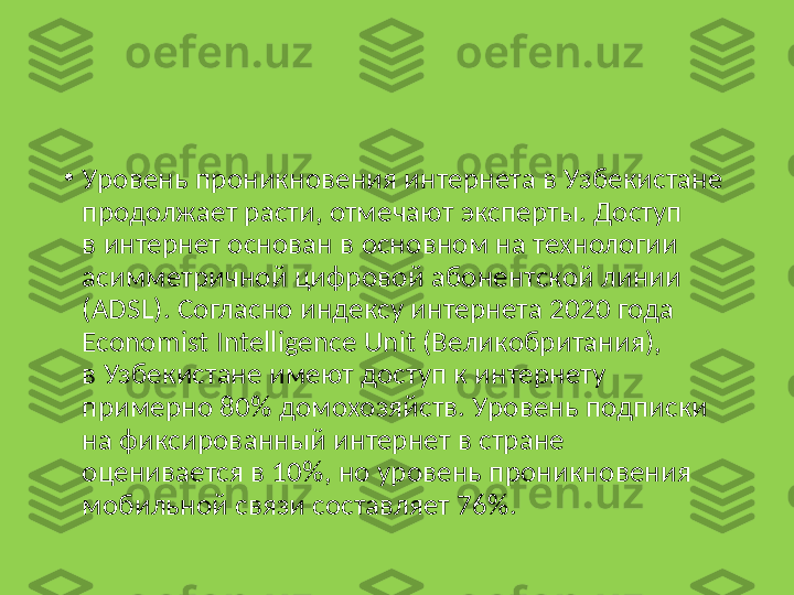 •
Уровень проникновения интернета в Узбекистане 
продолжает расти, отмечают эксперты. Доступ 
в интернет основан в основном на технологии 
асимметричной цифровой абонентской линии 
(ADSL). Согласно индексу интернета 2020 года 
Economist Intelligence Unit (Великобритания), 
в Узбекистане имеют доступ к интернету 
примерно 80% домохозяйств. Уровень подписки 
на фиксированный интернет в стране 
оценивается в 10%, но уровень проникновения 
мобильной связи составляет 76%. 