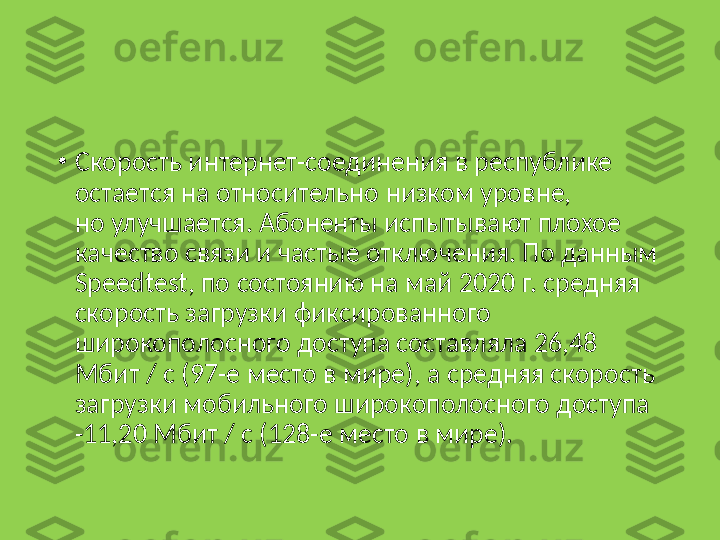 •
Скорость интернет-соединения в республике 
остается на относительно низком уровне, 
но улучшается. Абоненты испытывают плохое 
качество связи и частые отключения. По данным 
Speedtest, по состоянию на май 2020 г. средняя 
скорость загрузки фиксированного 
широкополосного доступа составляла 26,48 
Мбит / с (97-е место в мире), а средняя скорость 
загрузки мобильного широкополосного доступа 
-11,20 Мбит / с (128-е место в мире). 