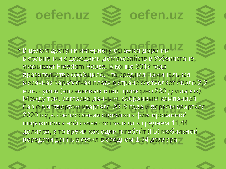 •
В целом доступ к интернету остается дорогим 
в сравнении с доходами домохозяйств в Узбекистане, 
указывает Freedom House. В конце 2019 года 
правительство сообщило, что средняя номинальная 
месячная заработная плата в стране составляет около 2,2 
млн. сумов (что эквивалентно примерно 230 долларов). 
Между тем, согласно данным, собранным компанией 
Cable в четвертом квартале 2019 года и первом квартале 
2020 года, ежемесячная стоимость фиксированной 
широкополосной связи составляла в среднем 11,44 
доллара, в то время как один гигабайт (ГБ) мобильной 
передачи данных стоил в среднем 1,34 доллара. 