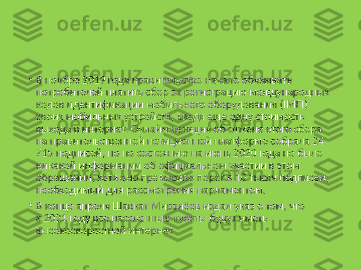 •
В ноябре 2019 года правительство начало обязывать 
потребителей платить сбор за регистрацию международных 
кодов идентификации мобильного оборудования (IMEI) 
своих мобильных устройств, вводя еще одну стоимость 
выхода в интернет. Онлайн-петиция об отмене этого сбора 
на правительственной петиционной платформе собрала 24 
715 подписей, но по состоянию на июнь 2020 года не было 
никакой информации об официальном участии в этом 
обращении, хотя оно превысило порог в 10 тысяч подписей, 
необходимый для рассмотрения парламентом.
•
В конце апреля Шавкат Мирзиёев издал указ о том, что 
к 2021 году все населенные пункты будут иметь 
высокоскоростной интернет 