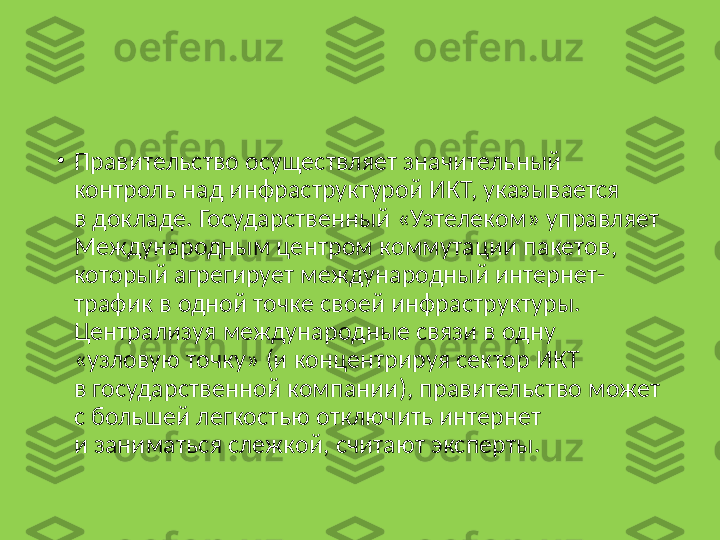 •
Правительство осуществляет значительный 
контроль над инфраструктурой ИКТ, указывается 
в докладе. Государственный «Узтелеком» управляет 
Международным центром коммутации пакетов, 
который агрегирует международный интернет-
трафик в одной точке своей инфраструктуры. 
Централизуя международные связи в одну 
«узловую точку» (и концентрируя сектор ИКТ 
в государственной компании), правительство может 
с большей легкостью отключить интернет 
и заниматься слежкой, считают эксперты. 