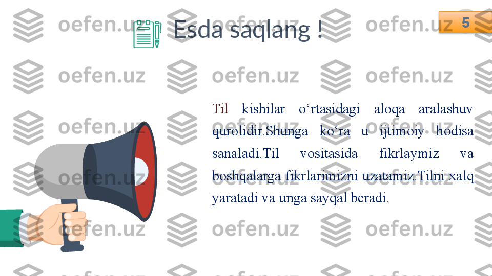 5
Esda saqlang !
Til   kishilar  o‘rtasidagi  aloqa  aralashuv 
qurolidir.Shunga  ko‘ra  u  ijtimoiy  hodisa 
sanaladi.Til  vositasida  fikrlaymiz  va 
boshqalarga fikrlarimizni uzatamiz.Tilni xalq 
yaratadi va unga sayqal beradi. 5   