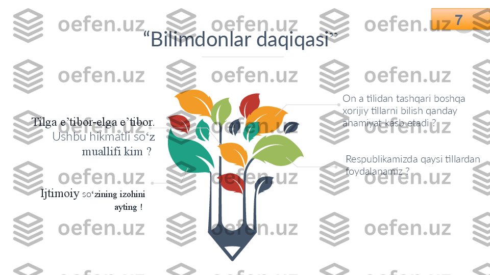 7
“ Bilimdonlar daqiqasi ”
On a tilidan tashqari boshqa 
xorijiy tillarni bilish qanday 
ahamiyat kasb etadi ?  
Respublikamizda qaysi tillardan 
foydalanamiz ? 
Ijtimoiy  so ‘zining izohini 
ayting !  Tilga e’tibor-elga e’tibor.
Ushbu hikmatli so ‘z 
muallifi kim ?   7    