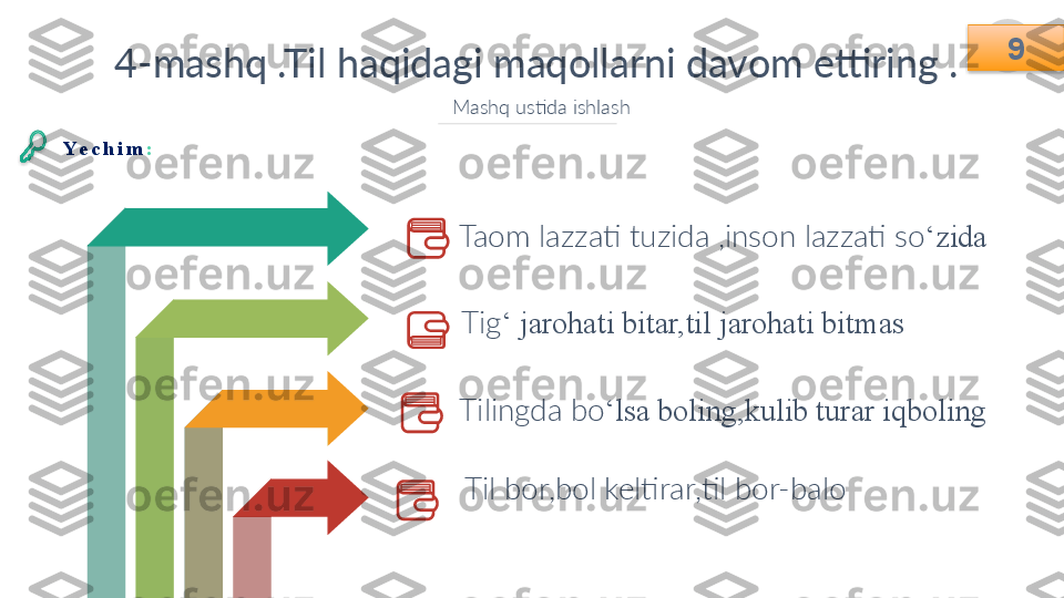 9
4-mashq .Til haqidagi maqollarni davom ettiring .
Mashq ustida ishlash
Taom lazzati tuzida ,inson lazzati so ‘zida 
Tig ‘ jarohati bitar,til jarohati bitmas
Tilingda bo ‘lsa boling,kulib turar iqboling
Til bor,bol keltirar,til bor-balo  9
Ye c h i m :    