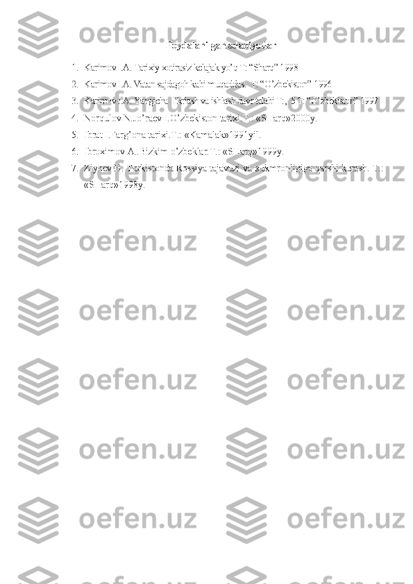 Foydalanilgan adabiyotlar
1. Karimov I.A. Tarixiy xotirasiz kelajak yo’q T: “Sharq” 1998
2. Karimov I.A. Vatan sajdagoh kabi muqaddas.   T: “O’zbekiston” 1996
3. Karimov I.A. Yangicha  fikrlash va ishlash davr talabi T:,  5 T: “O’zbekiston” 1997
4. Norqulov N.Jo’raev I.O’zbekiston tarixi.T.: «SHarq»2000y.
5. Ibrat I.Farg’ona tarixi.T.: «Kamalak»1991yil.
6. Ibroximov A..Bizkim o’zbeklar.T.: «SHarq»1999y.
7. Ziyoev H. Turkistonda Rossiya tajavuzi va xukmronligiga qarshi kurash. T.:
«SHarq»1998y. 