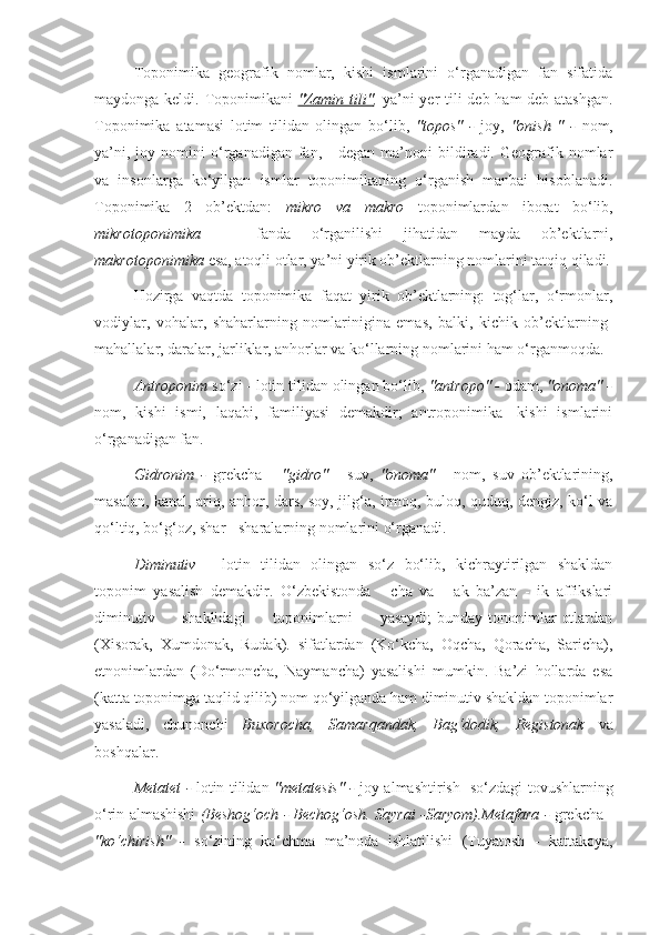 Toponimika   geografik   nomlar,   kishi   ismlarini   o‘rganadigan   fan   sifatida
maydonga keldi. Toponimikani   "Zamin tili" ,   ya’ni  yer  tili deb ham  deb atashgan.
Toponimika   atamasi   lotim   tilidan   olingan   bo‘lib,   "topos"   -   joy,   "onish   "   -   nom,
ya’ni,   joy  nomini   o‘rganadigan   fan,   -   degan   ma’noni   bildiradi.   Geografik   nomlar
va   insonlarga   ko‘yilgan   ismlar   toponimikaning   o‘rganish   manbai   hisoblanadi.
Toponimika   2   ob’ektdan:   mikro   va   makro   toponimlar dan   iborat   bo‘lib,
mikrotoponimika   —   fanda   o‘rganilishi   jihatidan   mayda   ob’ektlarni,
makrotoponimika  esa, atoqli otlar, ya’ni yirik ob’ektlarning nomlarini tatqiq qiladi.
Hozirga   vaqtda   toponimika   faqat   yirik   ob’ektlarning:   tog‘lar,   o‘rmonlar,
vodiylar,   vohalar,   shaharlarning   nomlarinigina   emas,   balki,   kichik   ob’ektlarning-
mahallalar, daralar, jarliklar, anhorlar va ko‘llarning nomlarini ham o‘rganmoqda.
Antroponim  so‘zi - lotin tilidan olingan bo‘lib,  "antropo" -  odam,  "onoma" -
nom,   kishi   ismi,   laqabi,   familiyasi   demakdir;   antroponimika   -kishi   ismlarini
o‘rganadigan fan.
Gidronim   -   grekcha   -   "gidro"   -   suv,   "onoma"   -   nom,   suv   ob’ektlarining,
masalan, kanal, ariq, anhor, dars, soy, jilg‘a, irmoq, buloq, quduq, dengiz, ko‘l va
qo‘ltiq, bo‘g‘oz, shar - sharalarning nomlarini o‘rganadi.
Diminutiv   -   lotin   tilidan   olingan   so‘z   bo‘lib,   kichraytirilgan   shakldan
toponim   yasalish   demakdir.   O‘zbekistonda   -   cha   va   -   ak   ba’zan   -   ik   affikslari
diminutiv         shaklidagi          toponimlarni          yasaydi;  bunday tononimlar  otlardan
(Xisorak,   Xumdonak,   Rudak).   sifatlardan   (Ko‘kcha,   Oqcha,   Qoracha,   Saricha),
etnonimlardan   (Do‘rmoncha,   Naymancha)   yasalishi   mumkin.   Ba’zi   hollarda   esa
(katta toponimga taqlid qilib) nom qo‘yilganda ham diminutiv shakldan toponimlar
yasaladi,   chunonchi   Buxorocha,   Samarqandak,   Bag‘dodik,   Registonak   va
boshqalar.
Metatet -   lotin tilidan   "metatesis" -   joy almashtirish -so‘zdagi tovushlarning
o‘rin almashishi   (Beshog‘och - Bechog‘osh. Sayrai -Saryom).Metafara -   grekcha -
"ko‘chirish"   -   so‘zining   ko‘chma   ma’noda   ishlatilishi   (Tuyatosh   -   kattakoya, 