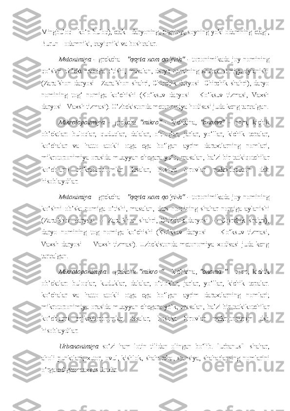 Mingbuloq - ko‘p buloq), etak - daryoning, togning, soyning yoki odamning etagi,
Burun - odamniki, qayiqniki va boshqalar.
Metonimiya   -   grekcha   -   "qayta  nom  qo‘yish"   -   toponimikada   joy  nomining
qo‘shni  ob’ekt  nomiga  o‘tishi,  masalan,   daryo  nomining shahar  nomiga  aylanishi
(Zarafshon   daryosi   -   Zarafshon   shahri,   Chirchik   daryosi   -Chirchik   shahri),   daryo
nomining   tog‘   nomiga   ko‘chishi   (Ko‘ksuv   daryosi   -   Ko‘ksuv   tizmasi,   Vaxsh
daryosi - Vaxsh tizmasi). O‘zbekistonda metonomiya hodisasi juda keng tarqalgan.
Mikrotopoiimiya   -   grekcha   "mikro"   -   kichkina,   "onoma"   -   nom,   kichik
ob’ektlar:   buloqlar,   quduqlar,   dalalar,   o‘tloqlar,   jarlar,   yo‘llar,   kichik   tepalar,
ko‘chalar   va   hatto   atokli   otga   ega   bo‘lgan   ayrim   daraxtlarning   nomlari,
mikrotoponimiya orasida muayyan chegara yo‘q, masalan,  ba’zi  bir tatkiqotchilar
ko‘chlarni   mikrotoponimlar   desalar,   boshqa   birovlar   makrotoponim   deb
hisoblaydilar.
Metonimiya   -  grekcha  -   "qayta  nom  qo‘yish"   -   toponimikada   joy  nomining
ko‘shni   ob’skt   nomiga   o‘tishi,   masalan,   dars   nomining   shahar   nomiga   aylanishi
(Zarafshon   daryosi   —   Zarafshon   shahri,   Chirchik   daryosi   —   Chirchik   shahri),
daryo   nomining   tog   nomiga   ko‘chishi   (Ko‘ksuv   daryosi   —   Ko‘ksuv   tizmasi,
Vaxsh   daryosi   —   Vaxsh   tizmasi).   Uzbekistonda   metonomiya   xodisasi   juda   keng
tarqalgan.
Mikrotoponimiya   -   grekcha   "mikro   "   -   kichkina,   "onoma   "   -   nom,   kichik
ob’ektlar:   buloqlar,   kuduklar,   dalalar,   o‘tloklar,   jarlar,   yo‘llar,   kichik   tepalar.
ko‘chalar   va   hatto   atokli   otga   ega   bo‘lgan   ayrim   daraxtlarning   nomlari;
mikrotoponimiya orasida muayyan chegara yo‘k, masalan,  ba’zi  bir tatkikotchilar
ko‘chlarni   mikrotoponimlar   dssalar,   boshka   birovlar   makrotoponim   dsb
hisoblaydilar.
Urbanonimiya   so‘zi   ham   lotin   tilidan   olingan   bo‘lib.   "urbanus"   -shahar,
aholi   punktlari;   xutor,  ovul,   kishlok,  shaharcha,   stansiya,   shaharlarning   nomlarini
o‘rgatadigan maxsus fandir. 