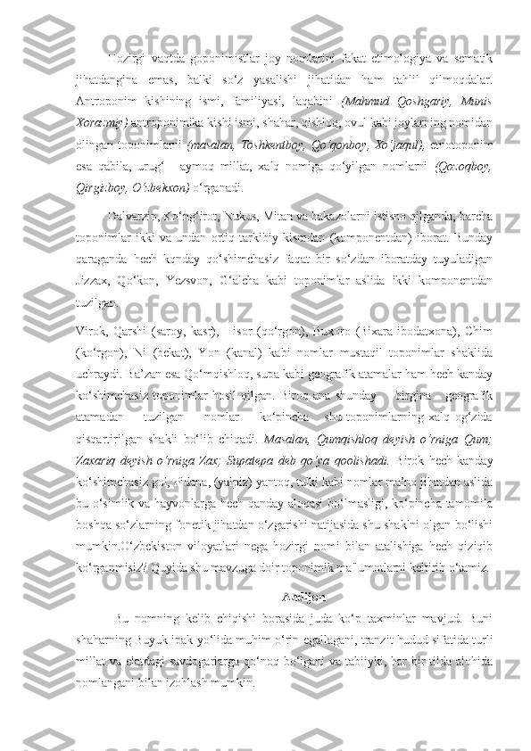 Hozirgi   vaqtda   goponimistlar   joy   nomlarini   fakat   etimologiya   va   sematik
jihatdangina   emas,   balki   so‘z   yasalishi   jihatidan   ham   tahlil   qilmoqdalar.
Antroponim   kishining   ismi,   familiyasi,   laqabini   (Mahmud   Qoshgariy,   Munis
Xorazmiy)  antroponimika kishi ismi, shahar, qishloq, ovul kabi joylarning nomidan
olingan toponimlarni   (masalan, Toshkentboy,  Qo‘qonboy, Xo‘jaqul),   etnotoponim
esa   qabila,   urug‘   -   aymoq   millat,   xalq   nomiga   qo‘yilgan   nomlarni   (Qozoqboy,
Qirgizboy, O‘zbekxon)  o‘rganadi.
Dalvarzin, Ko‘ng‘irot, Nukus, Mitan va hakazolarni istisno qilganda, barcha
toponimlar   ikki   va   undan   ortiq   tarkibiy   kismdan   (komponentdan)   iborat.   Bunday
qaraganda   hech   kqnday   qo‘shimchasiz   faqat   bir   so‘zdan   iboratday   tuyuladigan
Jizzax,   Qo‘kon,   Yezsvon,   G‘alcha   kabi   toponimlar   aslida   ikki   komponentdan
tuzilgan.
Virok,   Qarshi   (saroy,   kasr),   Hisor   (qo‘rgon),   Buxoro   (Bixara-ibodatxona),   Chim
(ko‘rgon),   Ni   (bekat),   Yon   (kanal)   kabi   nomlar   mustaqil   toponimlar   shaklida
uchraydi. Ba’zan esa Qo‘mqishloq, supa kabi geografik atamalar ham hech kanday
ko‘shimchasiz   toponimlar   hosil   qilgan.   Biroq   ana   shunday         birgina       geografik
atamadan         tuzilgan         nomlar         ko‘pincha       shu   toponimlarning   xalq   og‘zida
qisqartirilgan   shakli   bo‘lib   chiqadi.   Masalan,   Qumqishloq   deyish   o‘rniga   Qum;
Zaxariq   deyish   o‘rniga   Zax;   Supatepa   deb   qo‘ya   qoolishadi.   Birok   hech   kanday
ko‘shimchasiz gol, Pidana, (yalpiz) yantoq, tulki kabi nomlar ma’no jihatdan aslida
bu o‘simlik va hayvonlarga hech qanday aloqasi  bo‘lmasligi, ko‘pincha tamomila
boshqa so‘zlarning fonetik jihatdan o‘zgarishi natijasida shu shaklni olgan bo‘lishi
mumkin. O‘zbekiston   viloyatlari   nega   hozirgi   nomi   bilan   atalishiga   hech   qiziqib
ko‘rganmisiz? Quyida shu mavzuga doir toponimik ma'lumotlarni keltirib o‘tamiz.
Andijon
Bu   nomning   kelib   chiqishi   borasida   juda   ko‘p   taxminlar   mavjud.   Buni
shaharning Buyuk ipak yo‘lida muhim o‘rin egallagani, tranzit hudud sifatida turli
millat  va elatdagi savdogarlarga qo‘noq bo‘lgani va tabiiyki, har  bir  tilda alohida
nomlangani bilan izohlash mumkin. 