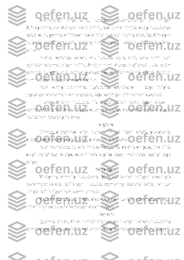 Afsonalardan   biriga   ko‘ra,   Turonzamin   hukmdorlaridan   biri   bo‘lgan
Afrosiyobning   qizi   Adinajan   betob   bo‘lib,   davo  topish   ilinjida  vodiy   hududlariga
keladi va bu yerning shifobaxsh havosi bilan tuzaladi. Buning sharafiga Afrosiyob
bu   yerda   shahar   barpo   etib,   qizining   nomini   beradi.   Lekin   bu   shunchaki   afsona
xolos.
Boshqa   variantga   asosan,   shu   hududda   adok,   andi,   azok   nomli   turli
qabilalar   istiqomat   qilgan   bo‘lib,   Andijon   nomi   shunga   bog‘lanadi.   Juda   qadim
zamonda   bu   yerda   andi   qabilasi   yashagani   va   «andilar   makoni»   sifatida   Andijon
nomini olgani haqida ham taxminlar bor.
Ba'zi   xorijiy   toponimika   lug‘atlarida   «Andikan»   ─   daryo   bo‘yida
joylashgan shahar ma'nosini anglatadi, deya keltirilgan o‘rinlar ham kuzatiladi.
Hozirgi   Andijon   hududida   ilk   shahar   qal'ani   barpo   etgan   shaxs   ─
qabilaboshining ismi Andi bo‘lgani va uning sharafiga shahar shunday nomlangani
haqida ham farazlar yo‘q emas.
Farg‘ona
Olimlar   «Farg‘ona»   so‘zi   bundan   13   asr   ilgari   so‘g‘d   yozuvlarida
«Parg‘ana», «Prag‘ana» shakllarida yozlganini ta'kidlashadi.
Ba'zi   manbalarda   bu   so‘z   hind-sanskrit   tilida   «kichik   viloyat»,   fors   tilida
«tog‘   oralig‘idagi   vodiy»,   «atrofi   berk   soylik»   degan   ma'nolarga   egaligi   qayd
etilgan.
Namangan
Vodiyning   shimoliy   hududlarida   yirik   tuz   konlari   bo‘lgani   arxeologik
qazishmalar   asosida   dalillangan.   Hududda   eramizning   dastlabki   asrida   osh   tuzi
olingan ko‘l bo‘lgani ham taxmin qilinadi.
Shu bois bu hududga forscha «Namak kon» – tuz koni nomi berilgan. Vaqt
o‘tishi bilan esa bu so‘z Namangan shaklini olgan.
Toshkent
Qadimda Choch, Shosh nomlari bilan atalgan hozirgi Toshkent hududining
etimologiyasi  haqida dastlabki  ma'lumotni Xitoy manbalari beradi. Shi, Chjyeshi, 