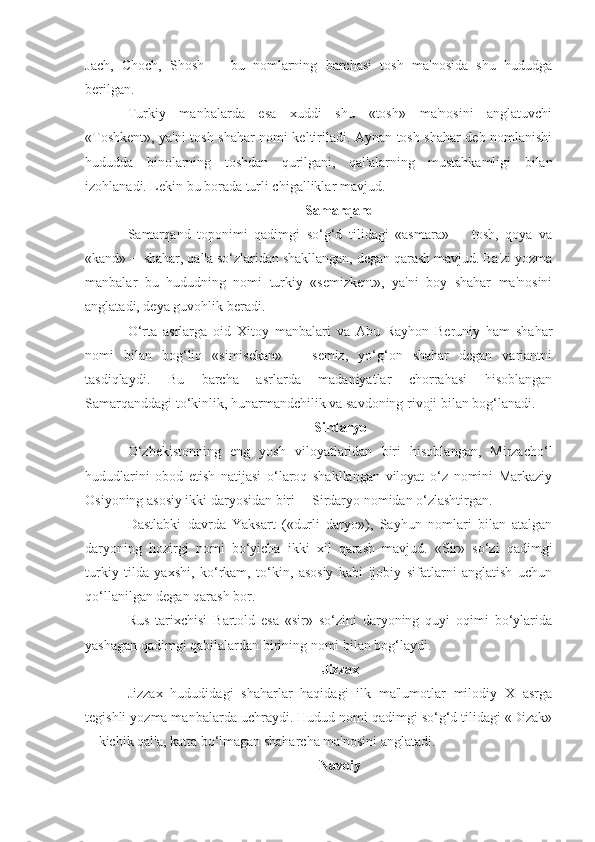 Jach,   Choch,   Shosh   ─   bu   nomlarning   barchasi   tosh   ma'nosida   shu   hududga
berilgan.
Turkiy   manbalarda   esa   xuddi   shu   «tosh»   ma'nosini   anglatuvchi
«Toshkent», ya'ni tosh shahar nomi keltiriladi. Aynan tosh shahar deb nomlanishi
hududda   binolarning   toshdan   qurilgani,   qal'alarning   mustahkamligi   bilan
izohlanadi. Lekin bu borada turli chigalliklar mavjud.
Samarqand
Samarqand   toponimi   qadimgi   so‘g‘d   tilidagi   «asmara»   ─   tosh,   qoya   va
«kand» ─ shahar, qal'a so‘zlaridan shakllangan, degan qarash mavjud. Ba'zi yozma
manbalar   bu   hududning   nomi   turkiy   «semizkent»,   ya'ni   boy   shahar   ma'nosini
anglatadi, deya guvohlik beradi.
O‘rta   asrlarga   oid   Xitoy   manbalari   va   Abu   Rayhon   Beruniy   ham   shahar
nomi   bilan   bog‘liq   «simisekan»   ─   semiz,   yo‘g‘on   shahar   degan   variantni
tasdiqlaydi.   Bu   barcha   asrlarda   madaniyatlar   chorrahasi   hisoblangan
Samarqanddagi to‘kinlik, hunarmandchilik va savdoning rivoji bilan bog‘lanadi.
Sirdaryo
O‘zbekistonning   eng   yosh   viloyatlaridan   biri   hisoblangan,   Mirzacho‘l
hududlarini   obod   etish   natijasi   o‘laroq   shakllangan   viloyat   o‘z   nomini   Markaziy
Osiyoning asosiy ikki daryosidan biri ─ Sirdaryo nomidan o‘zlashtirgan.
Dastlabki   davrda   Yaksart   («durli   daryo»),   Sayhun   nomlari   bilan   atalgan
daryoning   hozirgi   nomi   bo‘yicha   ikki   xil   qarash   mavjud.   «Sir»   so‘zi   qadimgi
turkiy   tilda   yaxshi,   ko‘rkam,   to‘kin,   asosiy   kabi   ijobiy   sifatlarni   anglatish   uchun
qo‘llanilgan degan qarash bor.
Rus   tarixchisi   Bartold   esa   «sir»   so‘zini   daryoning   quyi   oqimi   bo‘ylarida
yashagan qadimgi qabilalardan birining nomi bilan bog‘laydi.
Jizzax
Jizzax   hududidagi   shaharlar   haqidagi   ilk   ma'lumotlar   milodiy   X   asrga
tegishli yozma manbalarda uchraydi. Hudud nomi qadimgi so‘g‘d tilidagi «Dizak»
─ kichik qal'a, katta bo‘lmagan shaharcha ma'nosini anglatadi.
Navoiy 