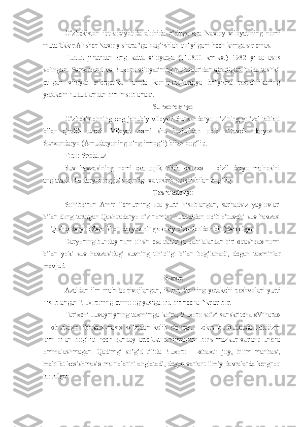 O‘zbekiston   iqtisodiyotida   alohida   o‘ringa   ega   Navoiy   viloyatining   nomi
mutafakkir Alisher Navoiy sharafiga bag‘ishlab qo‘yilgani hech kimga sir emas.
Hudud   jihatidan   eng   katta   viloyatga   (110800   km.kv.)   1982   yilda   asos
solingan. Samarqand va Buxoro viloyatining hududlaridan ajratilgan holda tashkil
etilgan   viloyat   energetika   hamda   kon-metallurgiya   bo‘yicha   respublikaning
yetakchi hududlaridan biri hisoblanadi.
Surxondaryo
O‘zbekistonning   eng   janubiy   viloyati   Surxondaryo   o‘zining   go‘zal   tabiati
bilan   ajralib   turadi.   Viloyat   nomi   shu   hududdan   oqib   o‘tuvchi   daryo   ─
Surxondaryo (Amudaryoning o‘ng irmog‘i) bilan bog‘liq.
Foto: Sreda.uz
Suv   havzasining   nomi   esa   tojik   tilida   «surx»   ─   qizil   daryo   ma'nosini
anglatadi. Bu daryoning jo‘shqinligi va toshib oqishi bilan bog‘liq.
Qashqadaryo
Sohibqiron   Amir   Temurning   ota   yurti   hisoblangan,   sarhadsiz   yaylovlari
bilan dong taratgan Qashqadaryo o‘z nomini hududidan oqib o‘tuvchi suv havzasi
─ Qashqadaryo (Zarafshon daryosining asosiy o‘zanlaridan biri)dan olgan.
Daryoning bunday nom olishi esa qadimgi qabilalardan biri «qashqa» nomi
bilan   yoki   suv   havzasidagi   suvning   tiniqligi   bilan   bog‘lanadi,   degan   taxminlar
mavjud.
Buxoro
Azaldan  ilm-ma'rifat  rivojlangan,   islom  dinining  yetakchi  peshvolari  yurti
hisoblangan Buxoroning etimologiyasiga oid bir necha fikrlar bor.
Tarixchi Juvayniyning taxminiga ko‘ra, Buxoro so‘zi sanskritcha «Vihara»
─   «buddizm   ibodatxonasi»   so‘zidan   kelib   chiqqan.   Lekin   bu   hududda   buddizm
dini   bilan   bog‘liq   hech   qanday   artefakt   topilmagani   bois   mazkur   variant   uncha
ommalashmagan.   Qadimgi   so‘g‘d   tilida   Buxoro   ─   «baxtli   joy,   bilim   manbasi,
ma'rifat kesishmasi» ma'nolarini anglatadi, degan variant ilmiy davralarda kengroq
tarqalgan. 
