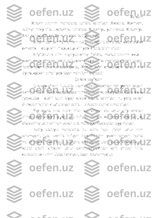                                                                             Xorazm
Xorazm   toponimi   manbalarda   turlicha   keltirilgan:   Avestoda   Xavirizem,
qadimgi   forsiy   tilda   Uvarazmis,   lotinchada   Xorasmiya,   yunonchada   Xorazmiya.
Arab manbalarida esa Xvorazm shaklida tilga olingan.
Xorazm atamasining ma'nosini rus olimi Bartold eronchadan «xurshed» va
«zmzem» ─    «quyoshli o‘lka», «quyoshli yer» sifatida talqin qiladi.
So‘g‘dshunos   olim   Bogolyubovning   fikricha,   mazkur   toponim   «xu»   –
yaxshi, «var» –    marza, devor, qal'a, «zem» ─ yer, o‘lka qismlaridan tarkib topgan.
Barcha   taxminlar   umumlashtirlganda,   Xorazm   so‘zi   «mustahkam   qal'alari   bor
diyor», «yaxshi qo‘rali yer» degan ma'nolarni anglatadi.
Qoraqalpog‘iston
Qoraqalpog‘iston   hududida   odamlar   neolit   davridan   beri   yashab   kelgani
taxmin qilinadi. Dastlabki qabilaning nomi manbalar va tarixiy artefaktlarda «saka
tigraxauda»   –   «uchli   kuloh   kiygan   saklar»   sifatida   keltirilgan.   Bu   yerda   asosan
chorvadorlik bilan shug‘ullangan qabila ─ qoraqalpoqlar istiqomat qilgan.
Yaylovlarda   poda   boqish   bilan   kun   ko‘rgan   elat   uchun   qo‘y   terisidan
qilingan   qalpoq   kiyib   yurish   odat   bo‘lgan.   Tantana   va   marosimlarda   ayol   va
erkaklarning ust-boshi ham asosan qora mato, qizil bezaklardan tayyorlangan.
Badiiy   adabiyot   manbalarida   bu   qabila   hatto   o‘zlari   uchun   nom
tanlamagani,   juda   ozchilik   bo‘lgani   bois   bir-birini   yaxshi   tanigani   haqida
ma'lumotlar   ham   keltiriladi.   Faqatgina   savdogarlar,   ular   bilan   qo‘shni   yashagan
xalqlar   ajratib   ko‘rsatish   uchun   tashqi   ko‘rinishidan   kelib   chiqqan   holda
«qoraqalpoq» nomini ularga berishgan, degan farazlar mavjud. 