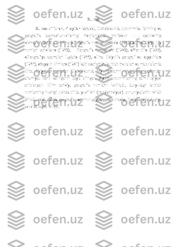 Xulosa
Xulosa   qilib   shuni   aytish   kerakki,   O'zbekistonda   toponimika   fanining   va
geografik   atamashunoslikning   rivojlanishida   professor   H.H.Hasanovning
xizmatlari   katta.   Olimning   «Geografik   nomlari   imlosi»   (1962)   «O‘rta   Osiyo   joy
nomlari   tarixidan»   (1965),   —Geografik   nomlar   siri   (1985),   «Yer   tili»   (1977),
«Geografiya   atamalari   lug'ati»   (1966),   «0'rta   Osiyolik   geograf   va   sayyohlar»
(1964), «Sayyoh olimlar» (1981) kabi asarlarida, ko'plab risolalari va maqolalarida
O'rta   Osiyoda,   jumladan   O'zbekistonda   joy   nomlarini   o'rganishga   qadimdan
ahamiyat   berib   kelinganni   qayd   qilingan.   Ayrim   toponimlarning   etimologiyasi
aniqlangan.   Olim   tarixiy,   geografik   nomlarni   izohladi,   dunyodagi   ko'plab
nomlarning   hozirgi   o'zbek   tilida   yozilishi   (transkripsiyasi)   qonuniyatlarini   ishlab
chiqdi,   eski   o'zbek   geografik   terminologiyasini   zamonaviy,   ilmiy   terminologiya
asosida qayta ishladi.  