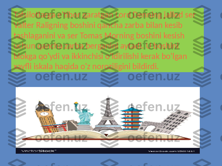 Tafsilotlarga e'tibor qaratgan  L ord Denning jallod ser 
Valter Raligning boshini qancha zarba bilan kesib 
tashlaganini va ser Tomas Morning boshini kesish 
uchun qancha zarba berganini aytadi.  U  boshini 
blokga qo'ydi va ikkinchisi o'ldirilishi kerak bo'lgan 
xavfli iskala haqida o'z noroziligini bildirdi. 