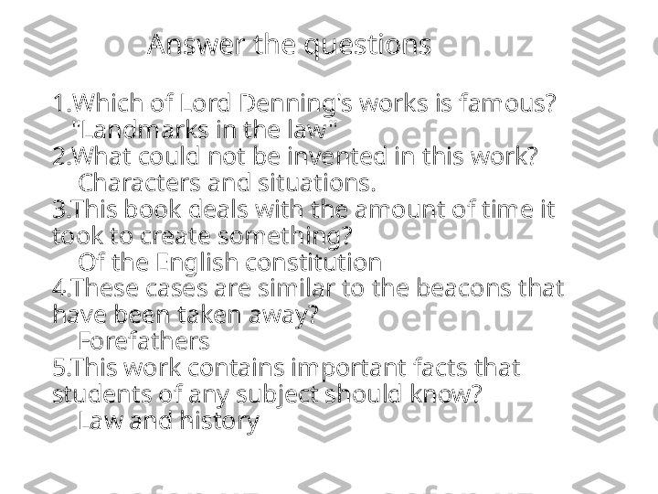               Answer the questions
1. Which of Lord Denning's works is famous ?
   "Landmarks in the law"
2.What could not be invented in this work?
    Characters and situations.
3.This book deals with the amount of time it 
took to create something?
    Of the English constitution
4.These cases are similar to the beacons that 
have been taken away?
    Forefathers
5.This work contains important facts that 
students of any subject should know?
    Law and history 