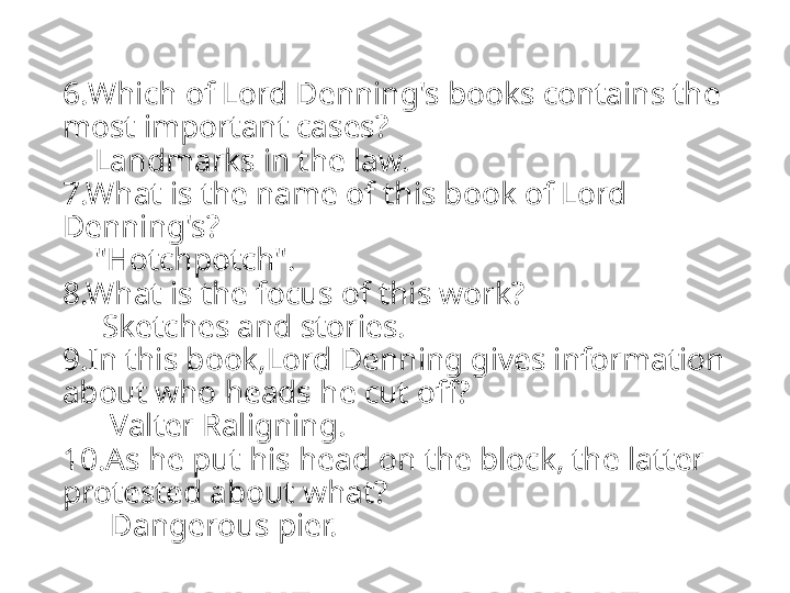 6. Which of Lord Denning's books contains the 
most important cases ?
    Landmarks in the law.
7.What is the name of this book of Lord 
Denning's?
    "Hotchpotch".
8.What is the focus of this work?
     Sketches and stories.
9.In this book,Lord Denning gives information 
about who heads he cut off?
      Valter Raligning.
10.As he put his head on the block, the latter 
protested about what?
      Dangerous pier. 